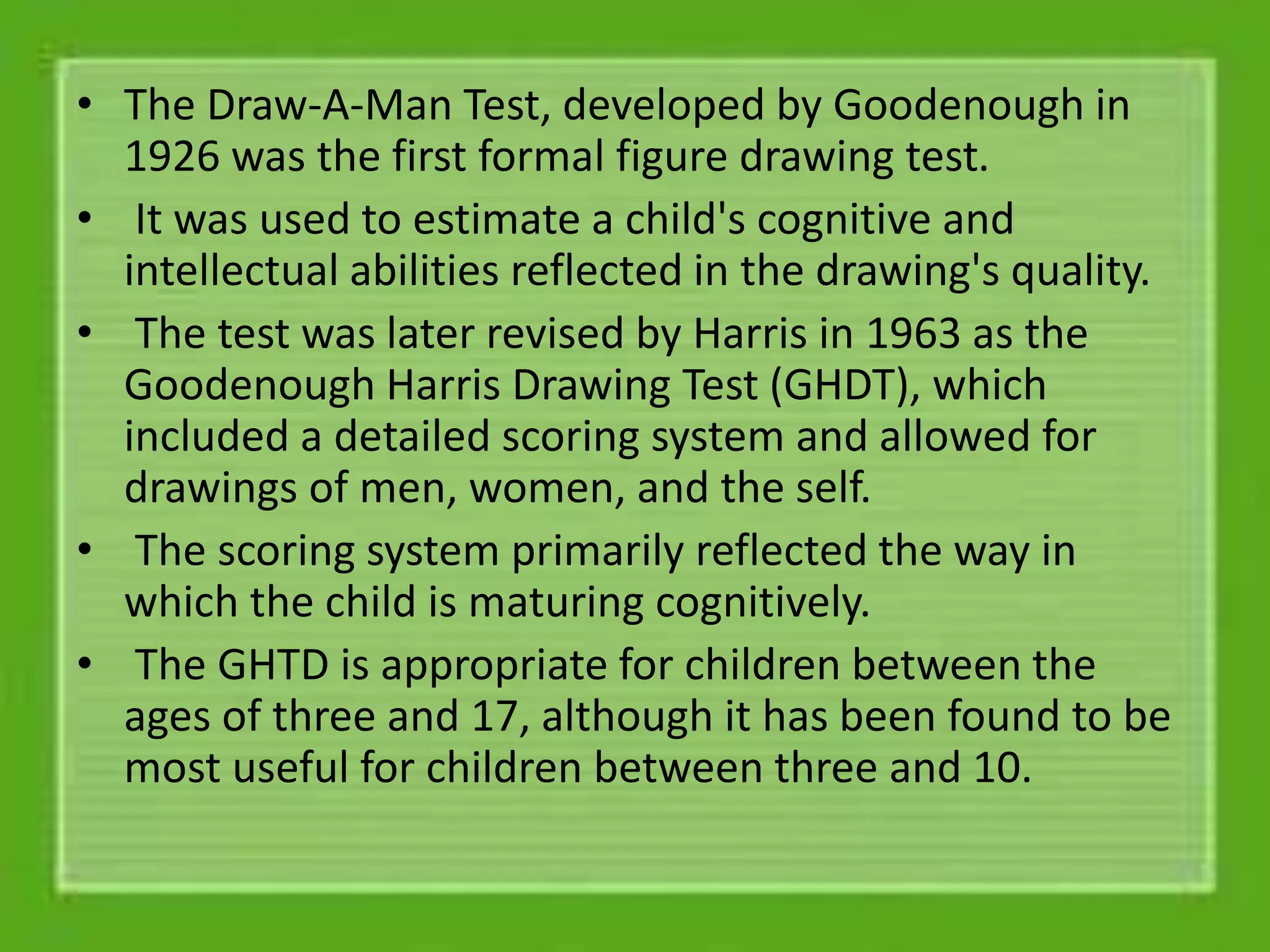 • The Draw-A-Man Test, developed by Goodenough in
1926 was the first formal figure drawing test.
• It was used to estimate a child's cognitive and
intellectual abilities reflected in the drawing's quality.
• The test was later revised by Harris in 1963 as the
Goodenough Harris Drawing Test (GHDT), which
included a detailed scoring system and allowed for
drawings of men, women, and the self.
• The scoring system primarily reflected the way in
which the child is maturing cognitively.
• The GHTD is appropriate for children between the
ages of three and 17, although it has been found to be
most useful for children between three and 10.
 