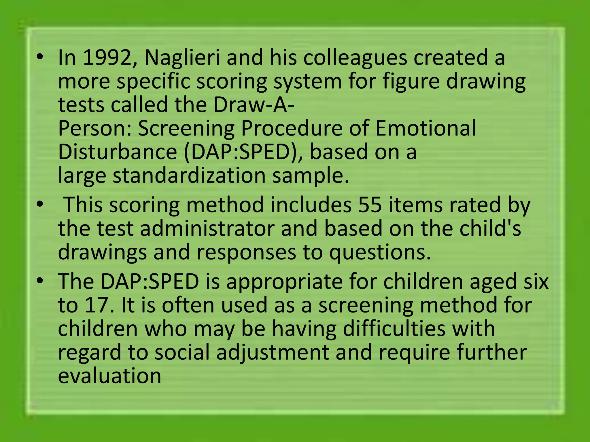 • In 1992, Naglieri and his colleagues created a
more specific scoring system for figure drawing
tests called the Draw-A-
Person: Screening Procedure of Emotional
Disturbance (DAP:SPED), based on a
large standardization sample.
• This scoring method includes 55 items rated by
the test administrator and based on the child's
drawings and responses to questions.
• The DAP:SPED is appropriate for children aged six
to 17. It is often used as a screening method for
children who may be having difficulties with
regard to social adjustment and require further
evaluation
 