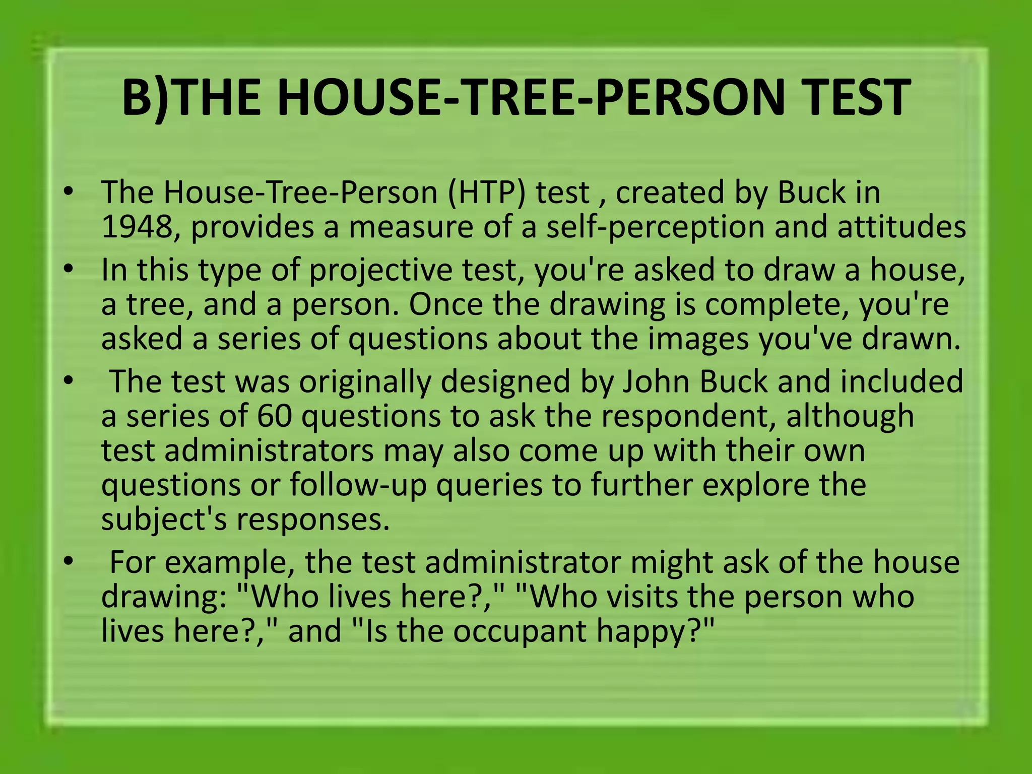 B)THE HOUSE-TREE-PERSON TEST
• The House-Tree-Person (HTP) test , created by Buck in
1948, provides a measure of a self-perception and attitudes
• In this type of projective test, you're asked to draw a house,
a tree, and a person. Once the drawing is complete, you're
asked a series of questions about the images you've drawn.
• The test was originally designed by John Buck and included
a series of 60 questions to ask the respondent, although
test administrators may also come up with their own
questions or follow-up queries to further explore the
subject's responses.
• For example, the test administrator might ask of the house
drawing: "Who lives here?," "Who visits the person who
lives here?," and "Is the occupant happy?"
 