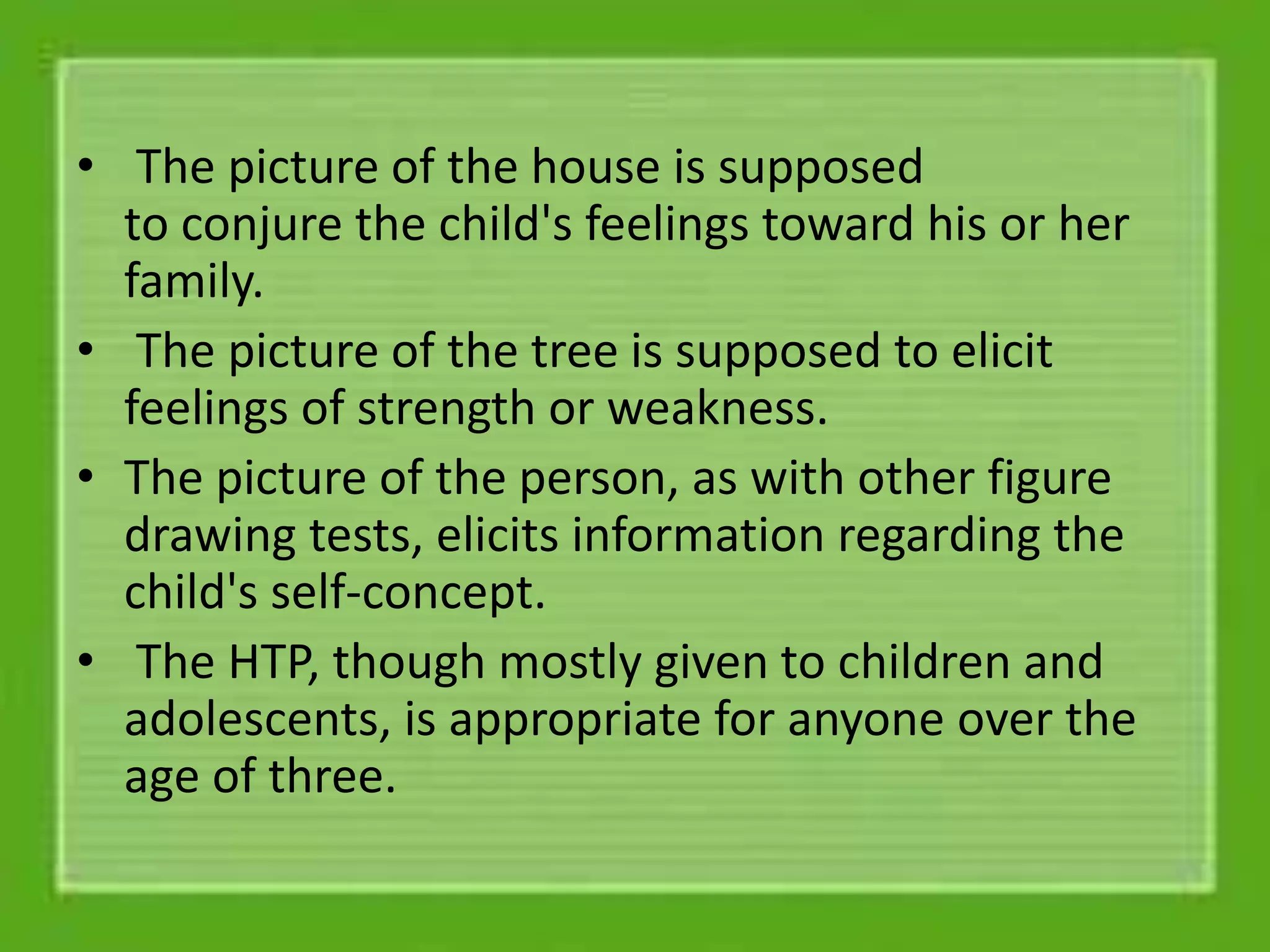 • The picture of the house is supposed
to conjure the child's feelings toward his or her
family.
• The picture of the tree is supposed to elicit
feelings of strength or weakness.
• The picture of the person, as with other figure
drawing tests, elicits information regarding the
child's self-concept.
• The HTP, though mostly given to children and
adolescents, is appropriate for anyone over the
age of three.
 