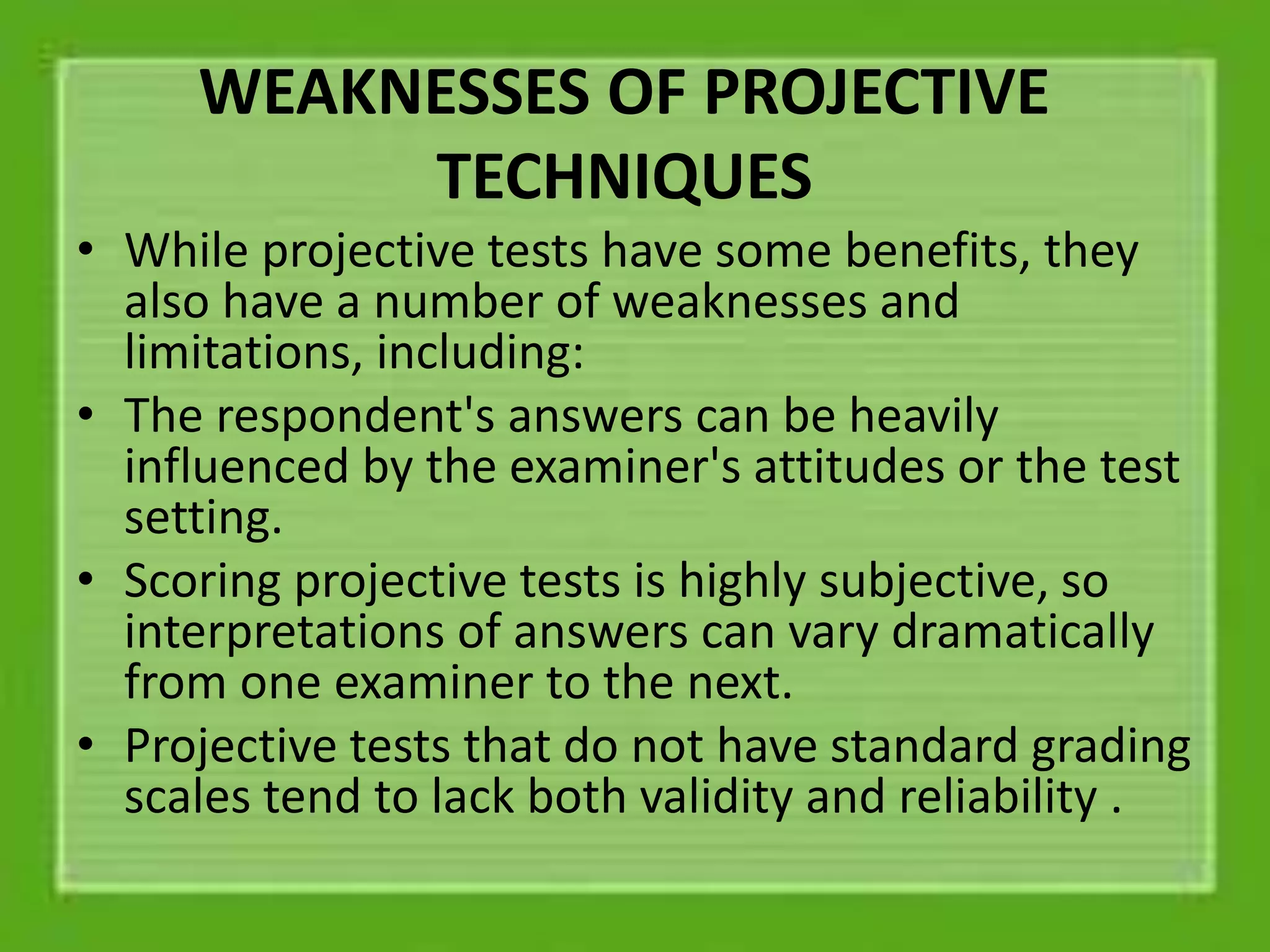WEAKNESSES OF PROJECTIVE
TECHNIQUES
• While projective tests have some benefits, they
also have a number of weaknesses and
limitations, including:
• The respondent's answers can be heavily
influenced by the examiner's attitudes or the test
setting.
• Scoring projective tests is highly subjective, so
interpretations of answers can vary dramatically
from one examiner to the next.
• Projective tests that do not have standard grading
scales tend to lack both validity and reliability .
 