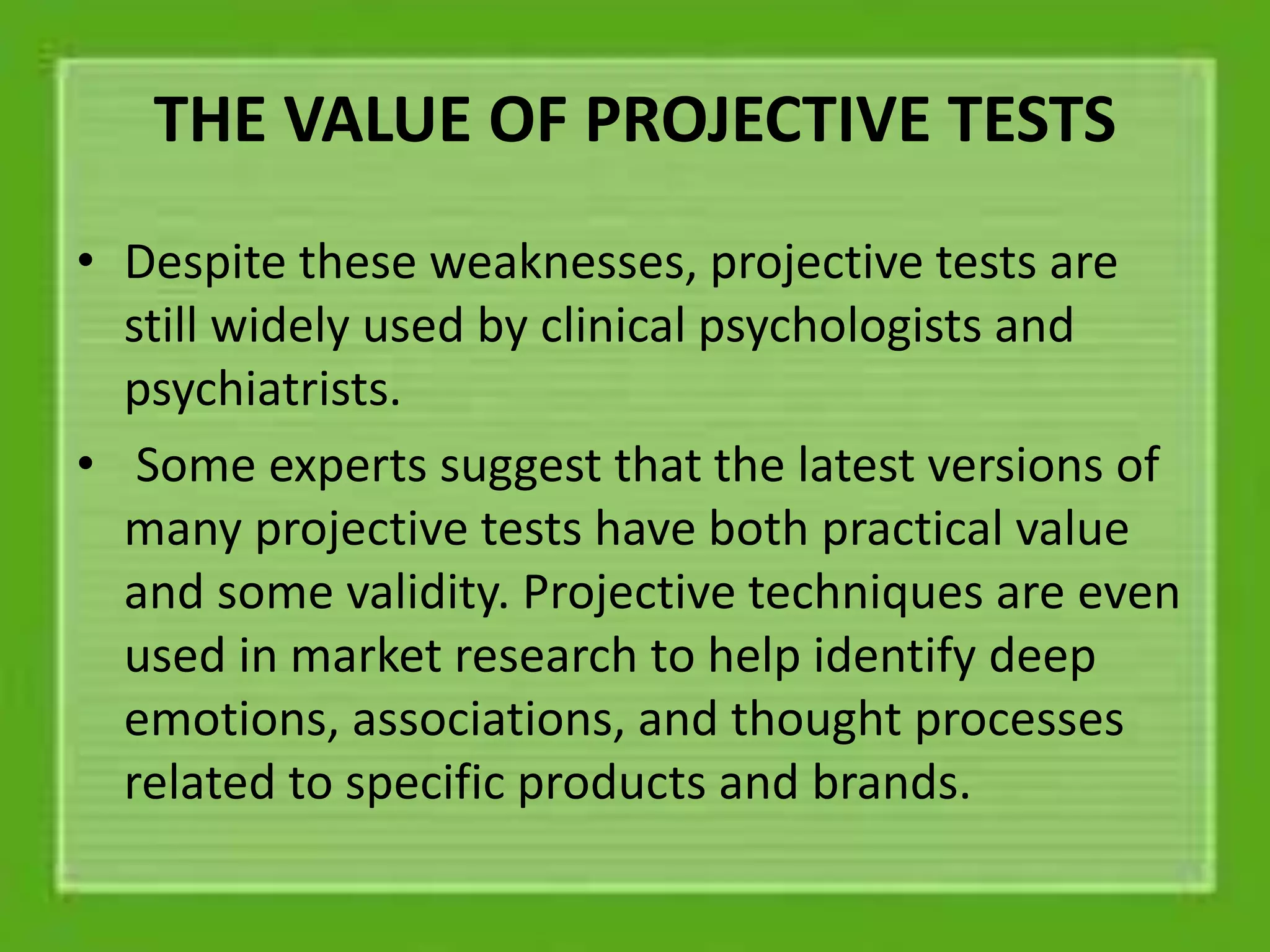 THE VALUE OF PROJECTIVE TESTS
• Despite these weaknesses, projective tests are
still widely used by clinical psychologists and
psychiatrists.
• Some experts suggest that the latest versions of
many projective tests have both practical value
and some validity. Projective techniques are even
used in market research to help identify deep
emotions, associations, and thought processes
related to specific products and brands.
 