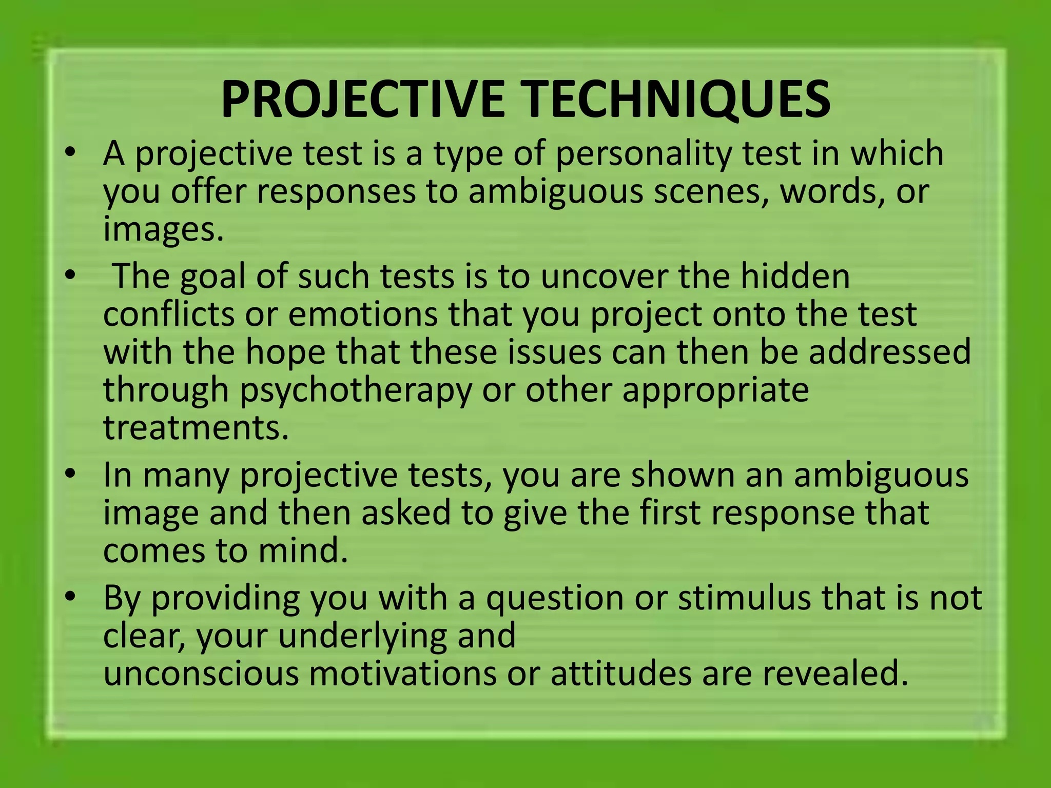 PROJECTIVE TECHNIQUES
• A projective test is a type of personality test in which
you offer responses to ambiguous scenes, words, or
images.
• The goal of such tests is to uncover the hidden
conflicts or emotions that you project onto the test
with the hope that these issues can then be addressed
through psychotherapy or other appropriate
treatments.
• In many projective tests, you are shown an ambiguous
image and then asked to give the first response that
comes to mind.
• By providing you with a question or stimulus that is not
clear, your underlying and
unconscious motivations or attitudes are revealed.
 