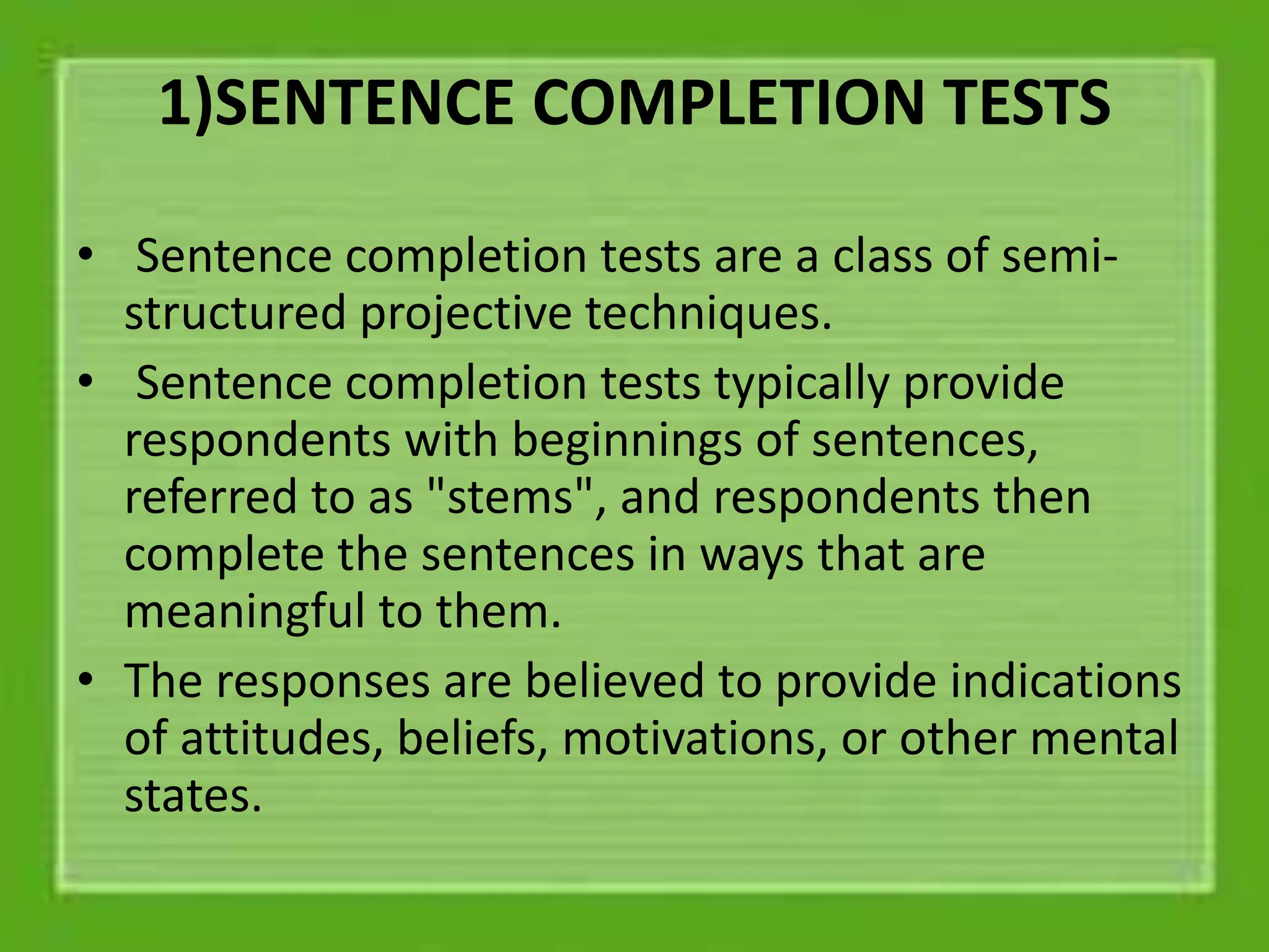 1)SENTENCE COMPLETION TESTS
• Sentence completion tests are a class of semi-
structured projective techniques.
• Sentence completion tests typically provide
respondents with beginnings of sentences,
referred to as "stems", and respondents then
complete the sentences in ways that are
meaningful to them.
• The responses are believed to provide indications
of attitudes, beliefs, motivations, or other mental
states.
 