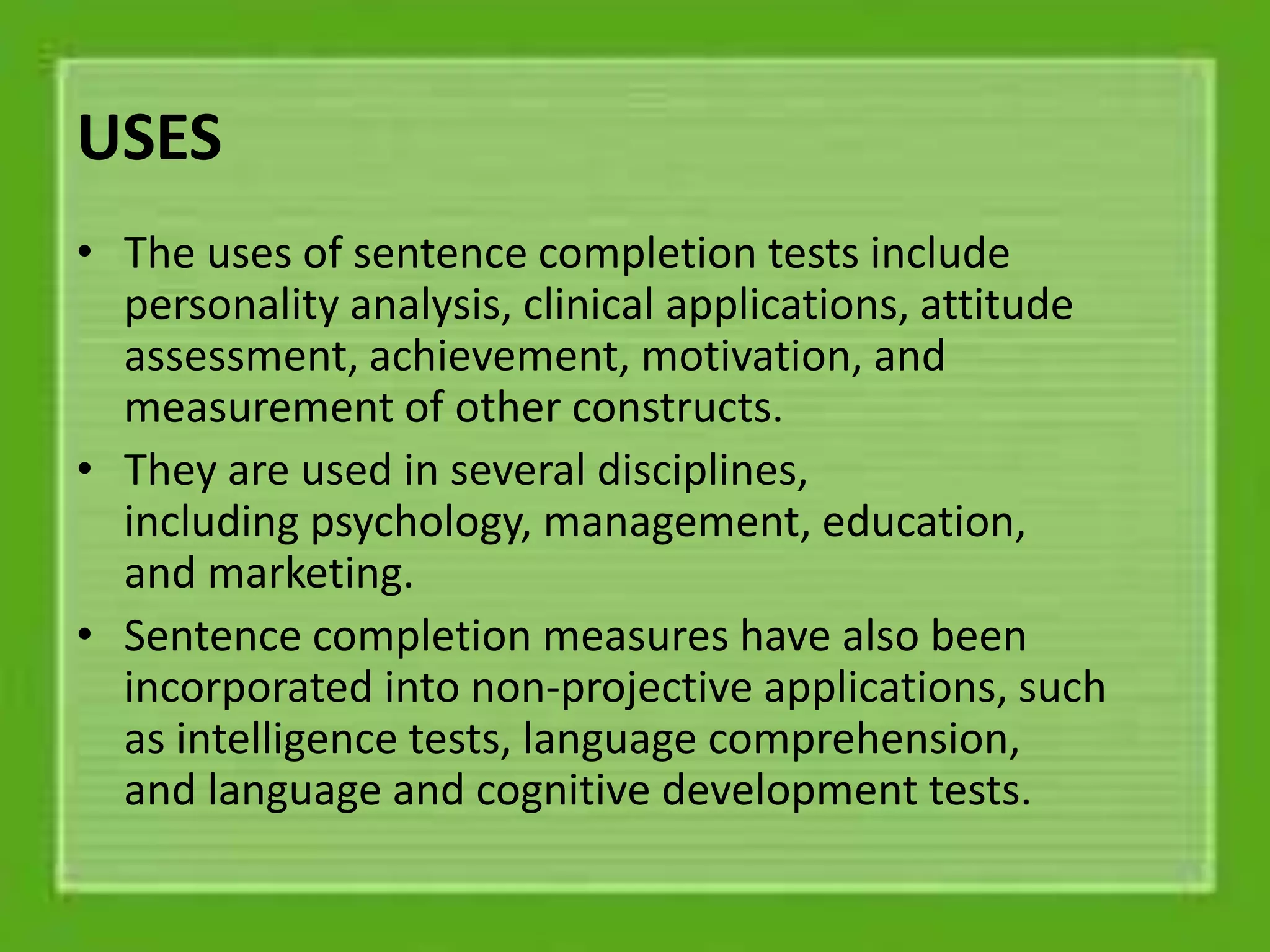 USES
• The uses of sentence completion tests include
personality analysis, clinical applications, attitude
assessment, achievement, motivation, and
measurement of other constructs.
• They are used in several disciplines,
including psychology, management, education,
and marketing.
• Sentence completion measures have also been
incorporated into non-projective applications, such
as intelligence tests, language comprehension,
and language and cognitive development tests.
 