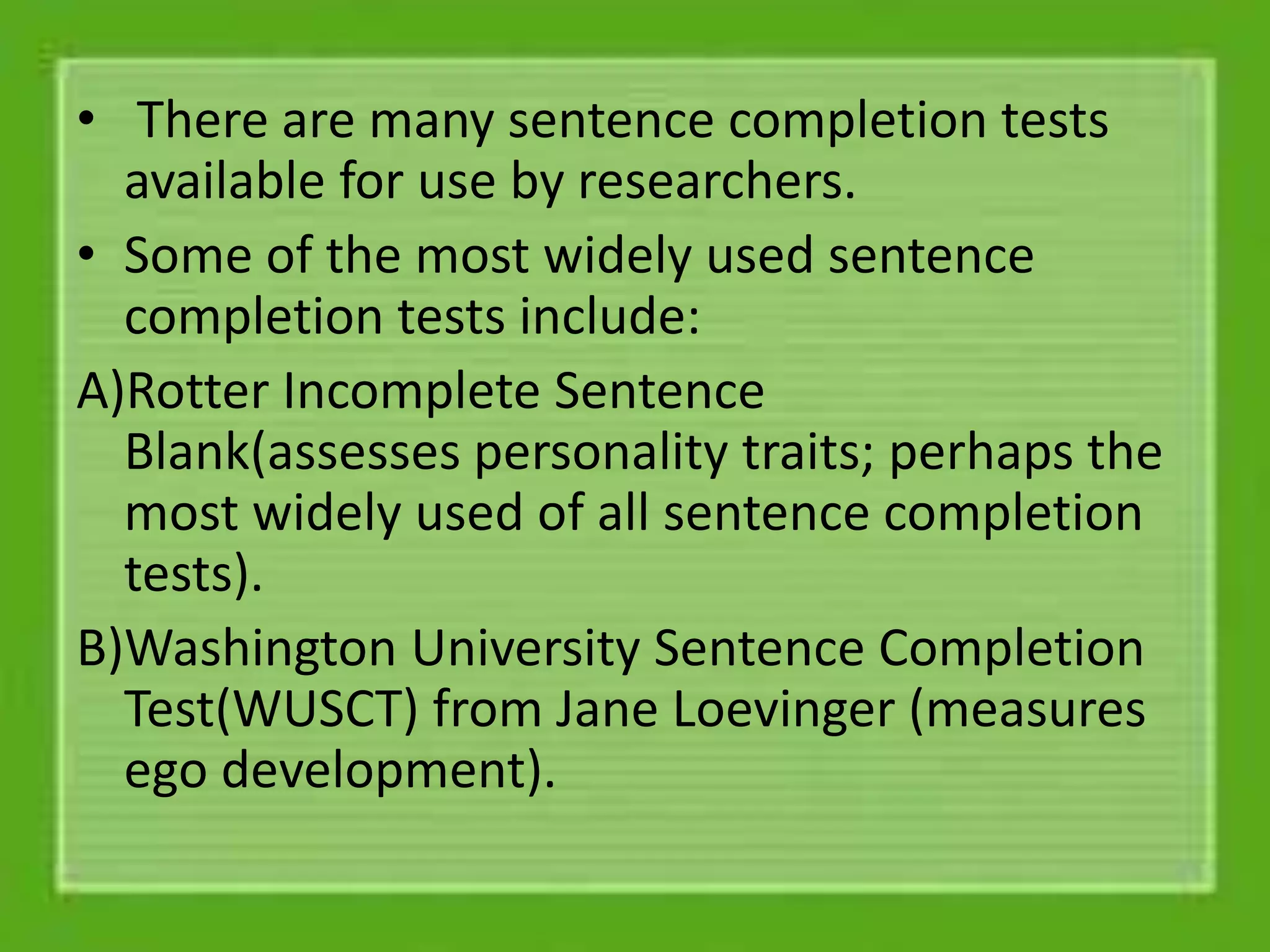 • There are many sentence completion tests
available for use by researchers.
• Some of the most widely used sentence
completion tests include:
A)Rotter Incomplete Sentence
Blank(assesses personality traits; perhaps the
most widely used of all sentence completion
tests).
B)Washington University Sentence Completion
Test(WUSCT) from Jane Loevinger (measures
ego development).
 