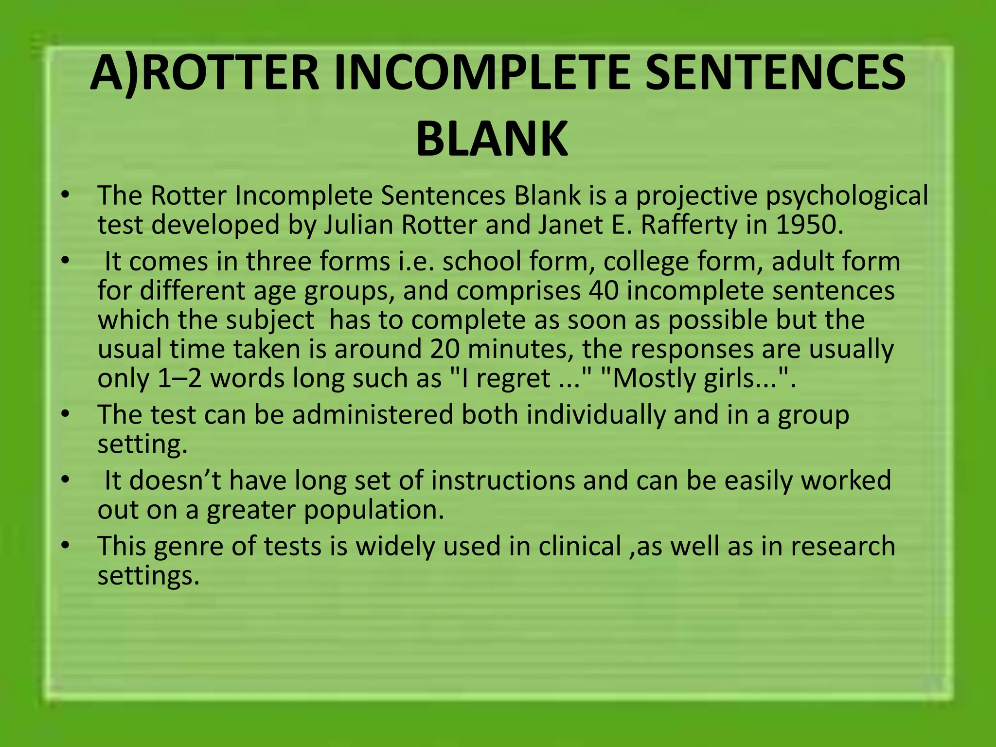 A)ROTTER INCOMPLETE SENTENCES
BLANK
• The Rotter Incomplete Sentences Blank is a projective psychological
test developed by Julian Rotter and Janet E. Rafferty in 1950.
• It comes in three forms i.e. school form, college form, adult form
for different age groups, and comprises 40 incomplete sentences
which the subject has to complete as soon as possible but the
usual time taken is around 20 minutes, the responses are usually
only 1–2 words long such as "I regret ..." "Mostly girls...".
• The test can be administered both individually and in a group
setting.
• It doesn’t have long set of instructions and can be easily worked
out on a greater population.
• This genre of tests is widely used in clinical ,as well as in research
settings.
 