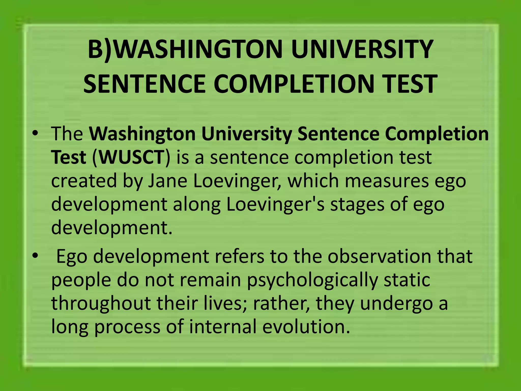B)WASHINGTON UNIVERSITY
SENTENCE COMPLETION TEST
• The Washington University Sentence Completion
Test (WUSCT) is a sentence completion test
created by Jane Loevinger, which measures ego
development along Loevinger's stages of ego
development.
• Ego development refers to the observation that
people do not remain psychologically static
throughout their lives; rather, they undergo a
long process of internal evolution.
 