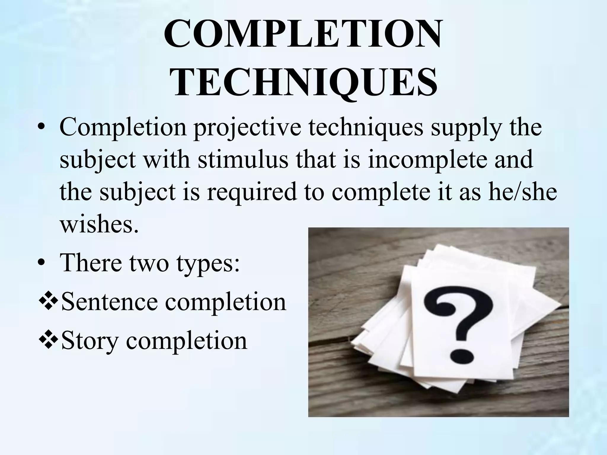 COMPLETION
TECHNIQUES
• Completion projective techniques supply the
subject with stimulus that is incomplete and
the subject is required to complete it as he/she
wishes.
• There two types:
Sentence completion
Story completion
 