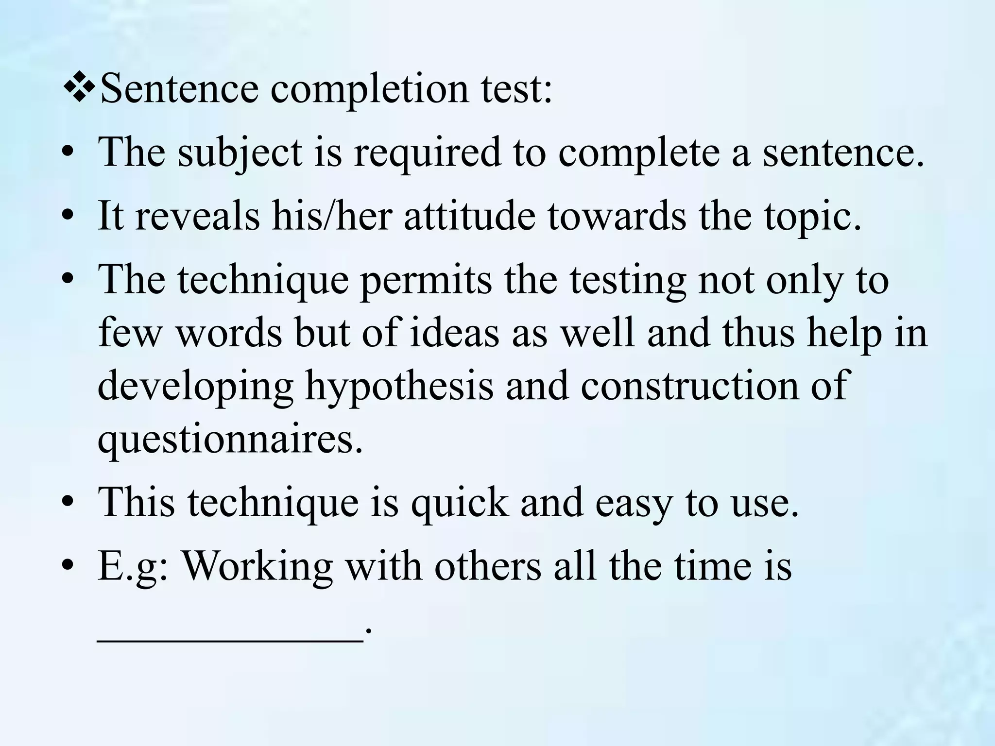 Sentence completion test:
• The subject is required to complete a sentence.
• It reveals his/her attitude towards the topic.
• The technique permits the testing not only to
few words but of ideas as well and thus help in
developing hypothesis and construction of
questionnaires.
• This technique is quick and easy to use.
• E.g: Working with others all the time is
____________.
 
