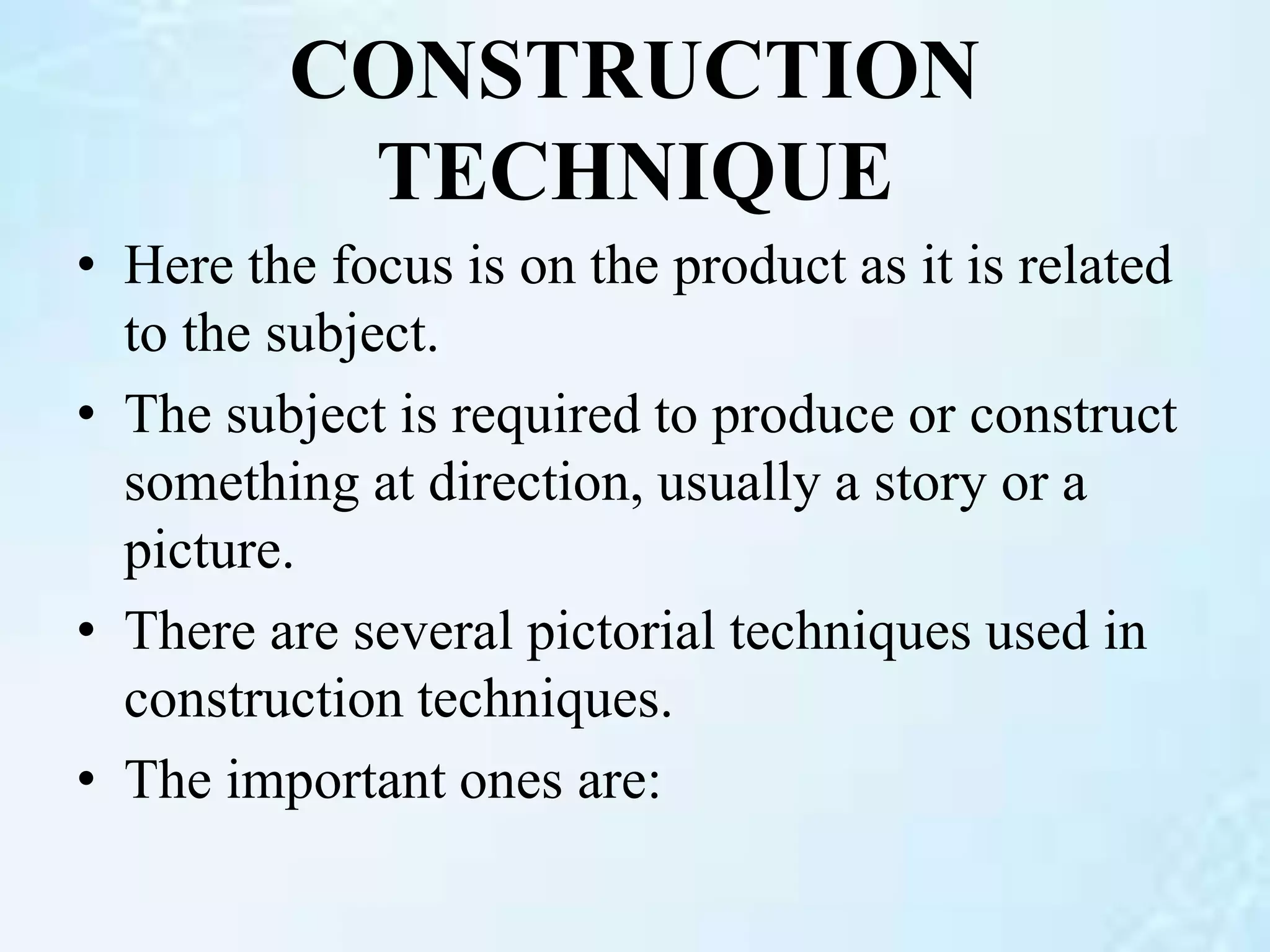 CONSTRUCTION
TECHNIQUE
• Here the focus is on the product as it is related
to the subject.
• The subject is required to produce or construct
something at direction, usually a story or a
picture.
• There are several pictorial techniques used in
construction techniques.
• The important ones are:
 