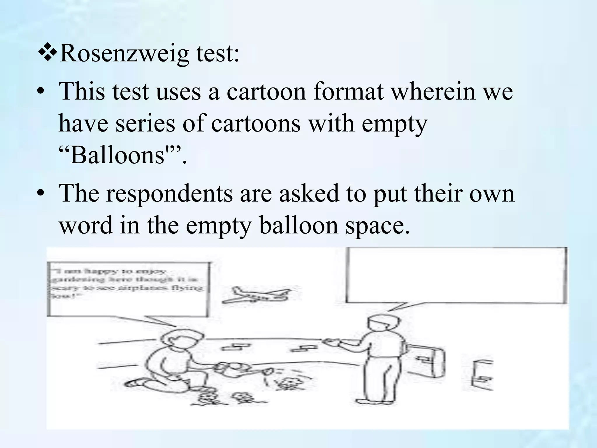 Rosenzweig test:
• This test uses a cartoon format wherein we
have series of cartoons with empty
“Balloons'”.
• The respondents are asked to put their own
word in the empty balloon space.
 