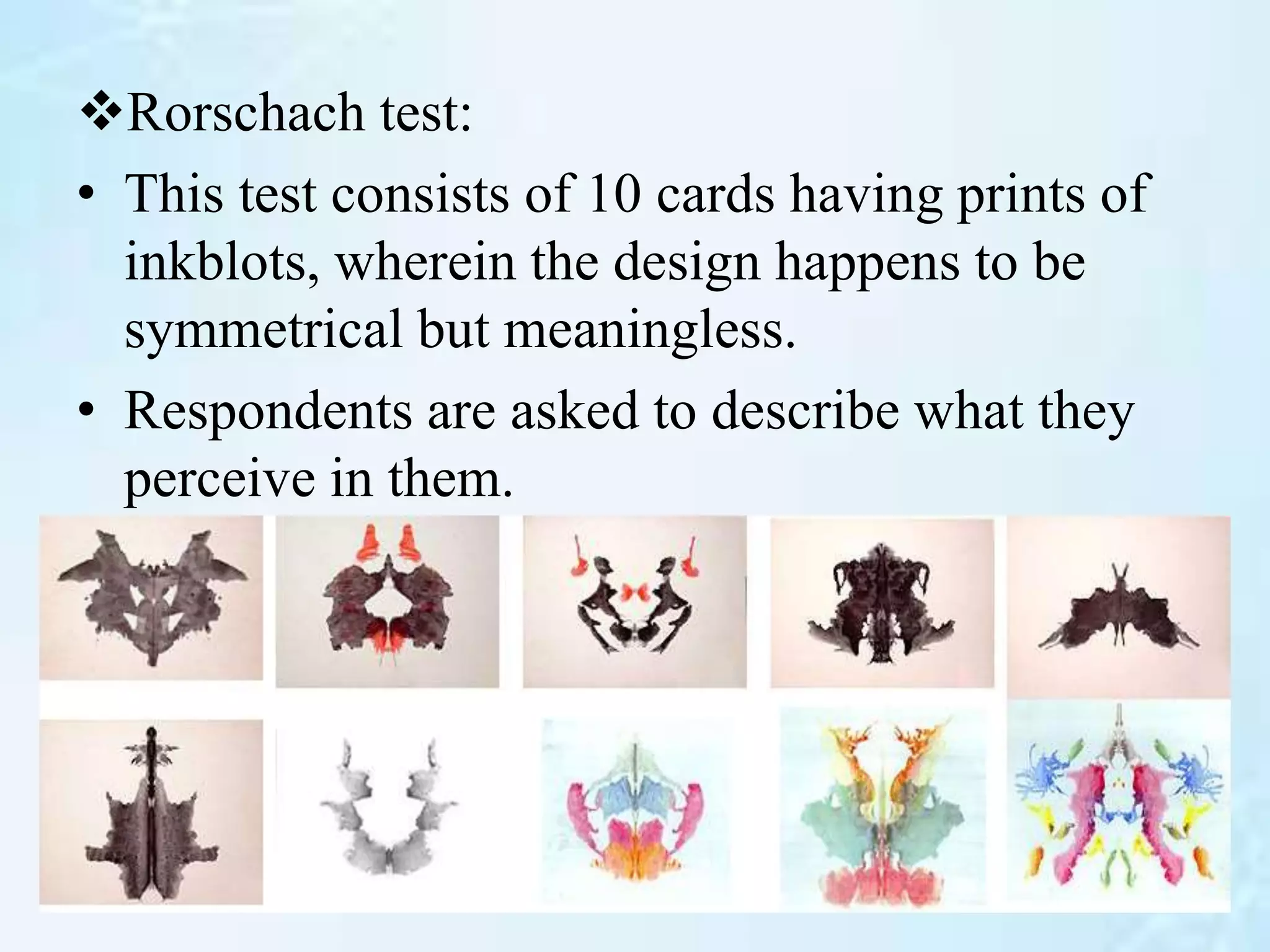 Rorschach test:
• This test consists of 10 cards having prints of
inkblots, wherein the design happens to be
symmetrical but meaningless.
• Respondents are asked to describe what they
perceive in them.
 