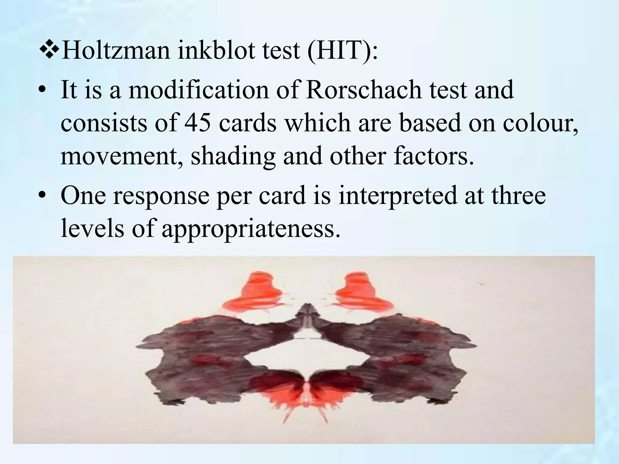 Holtzman inkblot test (HIT):
• It is a modification of Rorschach test and
consists of 45 cards which are based on colour,
movement, shading and other factors.
• One response per card is interpreted at three
levels of appropriateness.
 