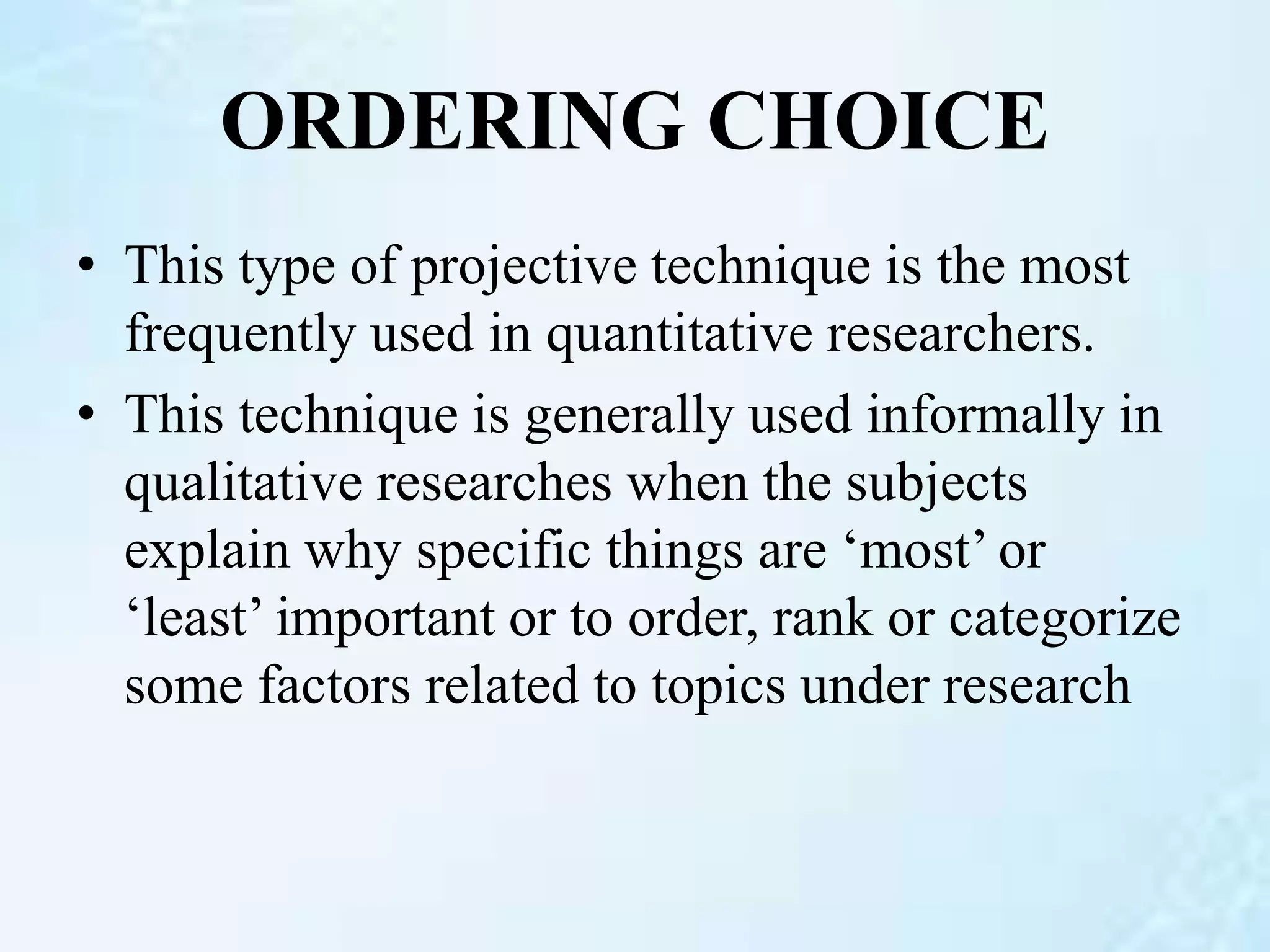 ORDERING CHOICE
• This type of projective technique is the most
frequently used in quantitative researchers.
• This technique is generally used informally in
qualitative researches when the subjects
explain why specific things are ‘most’ or
‘least’ important or to order, rank or categorize
some factors related to topics under research
 