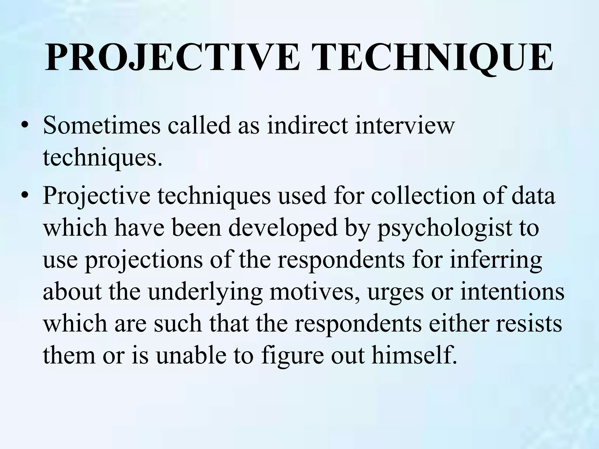 PROJECTIVE TECHNIQUE
• Sometimes called as indirect interview
techniques.
• Projective techniques used for collection of data
which have been developed by psychologist to
use projections of the respondents for inferring
about the underlying motives, urges or intentions
which are such that the respondents either resists
them or is unable to figure out himself.
 