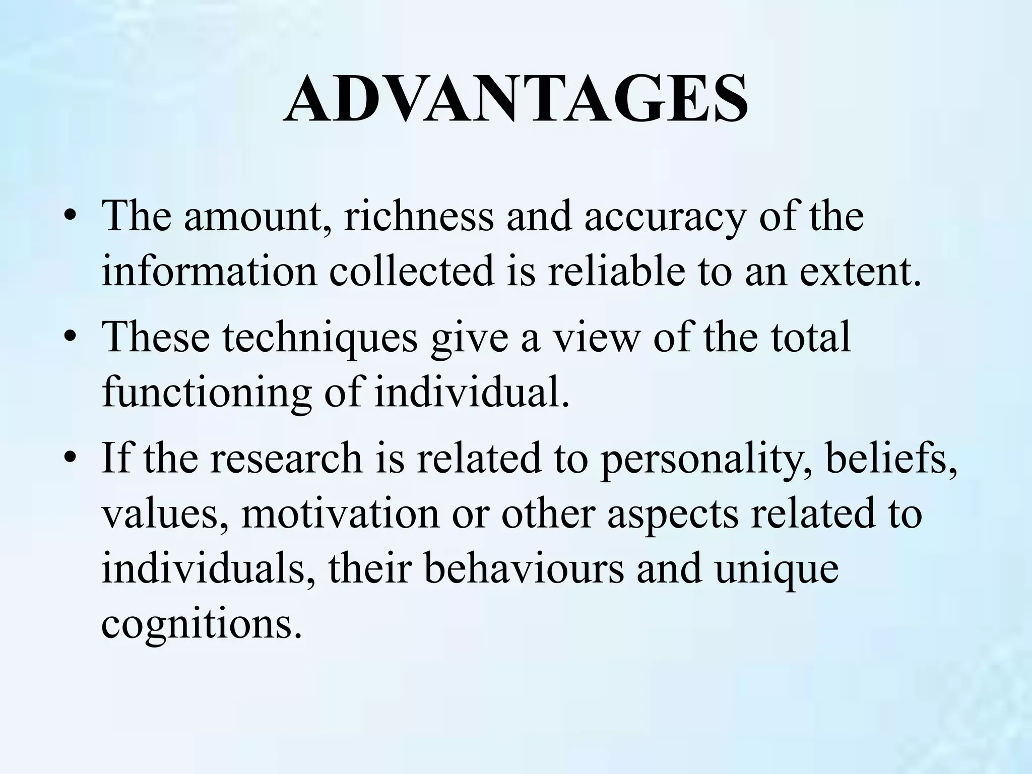 ADVANTAGES
• The amount, richness and accuracy of the
information collected is reliable to an extent.
• These techniques give a view of the total
functioning of individual.
• If the research is related to personality, beliefs,
values, motivation or other aspects related to
individuals, their behaviours and unique
cognitions.
 