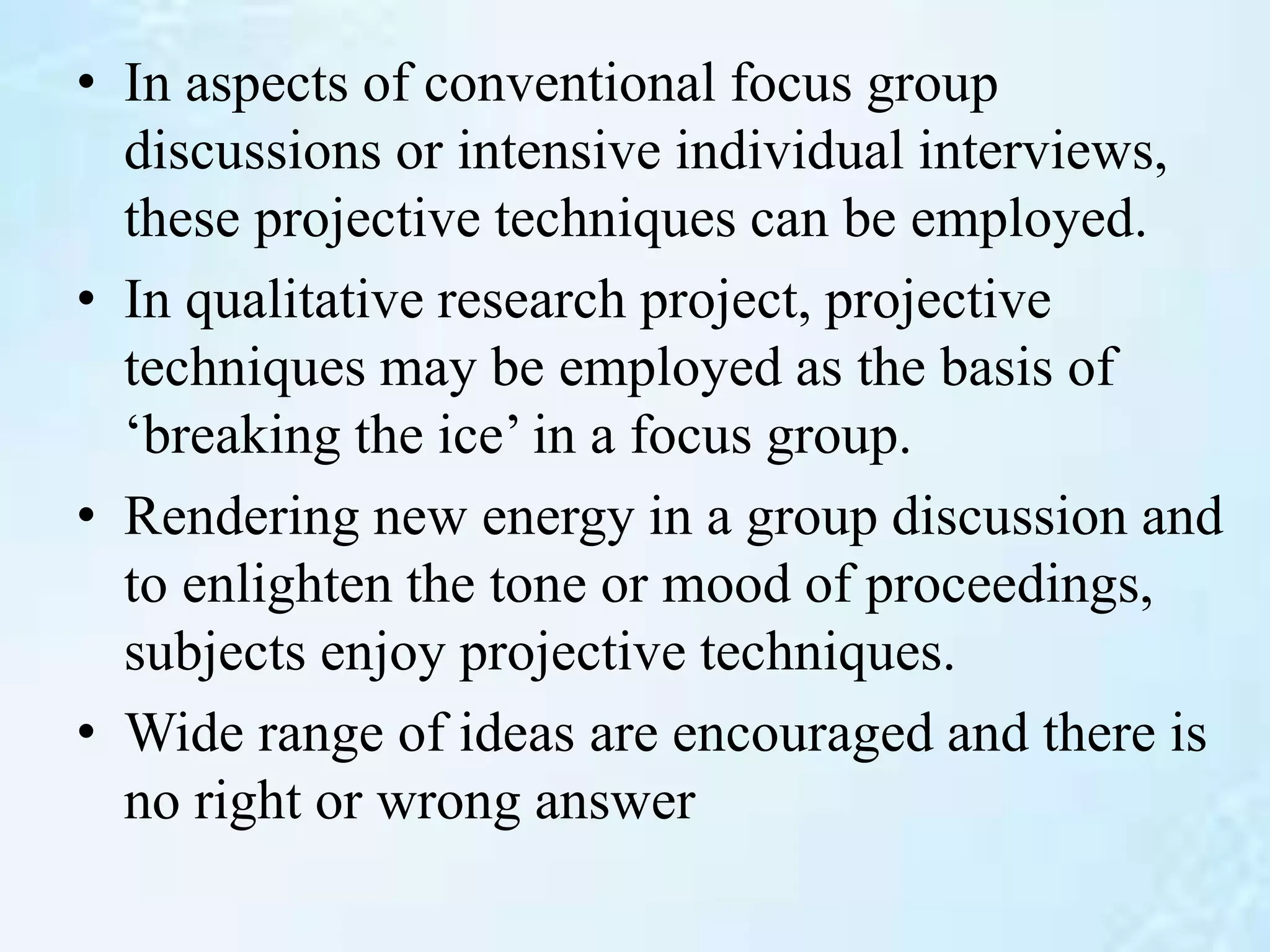 • In aspects of conventional focus group
discussions or intensive individual interviews,
these projective techniques can be employed.
• In qualitative research project, projective
techniques may be employed as the basis of
‘breaking the ice’ in a focus group.
• Rendering new energy in a group discussion and
to enlighten the tone or mood of proceedings,
subjects enjoy projective techniques.
• Wide range of ideas are encouraged and there is
no right or wrong answer
 