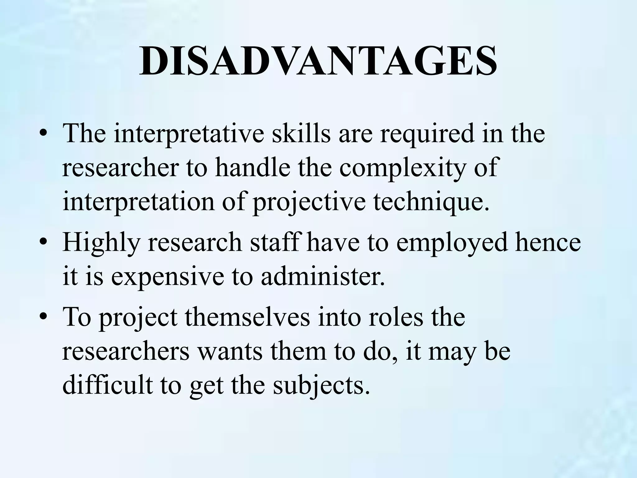 DISADVANTAGES
• The interpretative skills are required in the
researcher to handle the complexity of
interpretation of projective technique.
• Highly research staff have to employed hence
it is expensive to administer.
• To project themselves into roles the
researchers wants them to do, it may be
difficult to get the subjects.
 