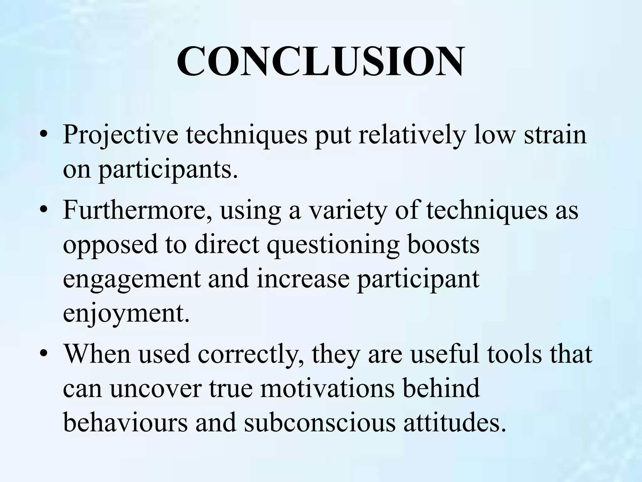 CONCLUSION
• Projective techniques put relatively low strain
on participants.
• Furthermore, using a variety of techniques as
opposed to direct questioning boosts
engagement and increase participant
enjoyment.
• When used correctly, they are useful tools that
can uncover true motivations behind
behaviours and subconscious attitudes.
 