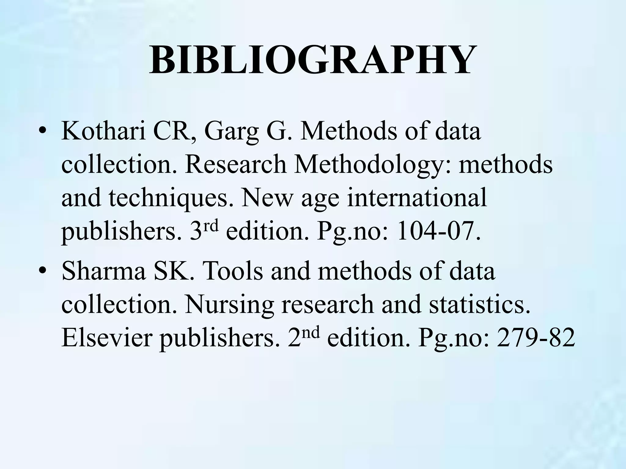 BIBLIOGRAPHY
• Kothari CR, Garg G. Methods of data
collection. Research Methodology: methods
and techniques. New age international
publishers. 3rd edition. Pg.no: 104-07.
• Sharma SK. Tools and methods of data
collection. Nursing research and statistics.
Elsevier publishers. 2nd edition. Pg.no: 279-82
 