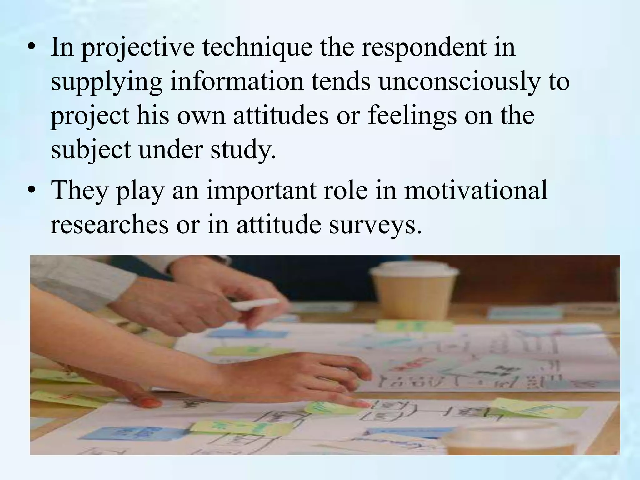 • In projective technique the respondent in
supplying information tends unconsciously to
project his own attitudes or feelings on the
subject under study.
• They play an important role in motivational
researches or in attitude surveys.
 