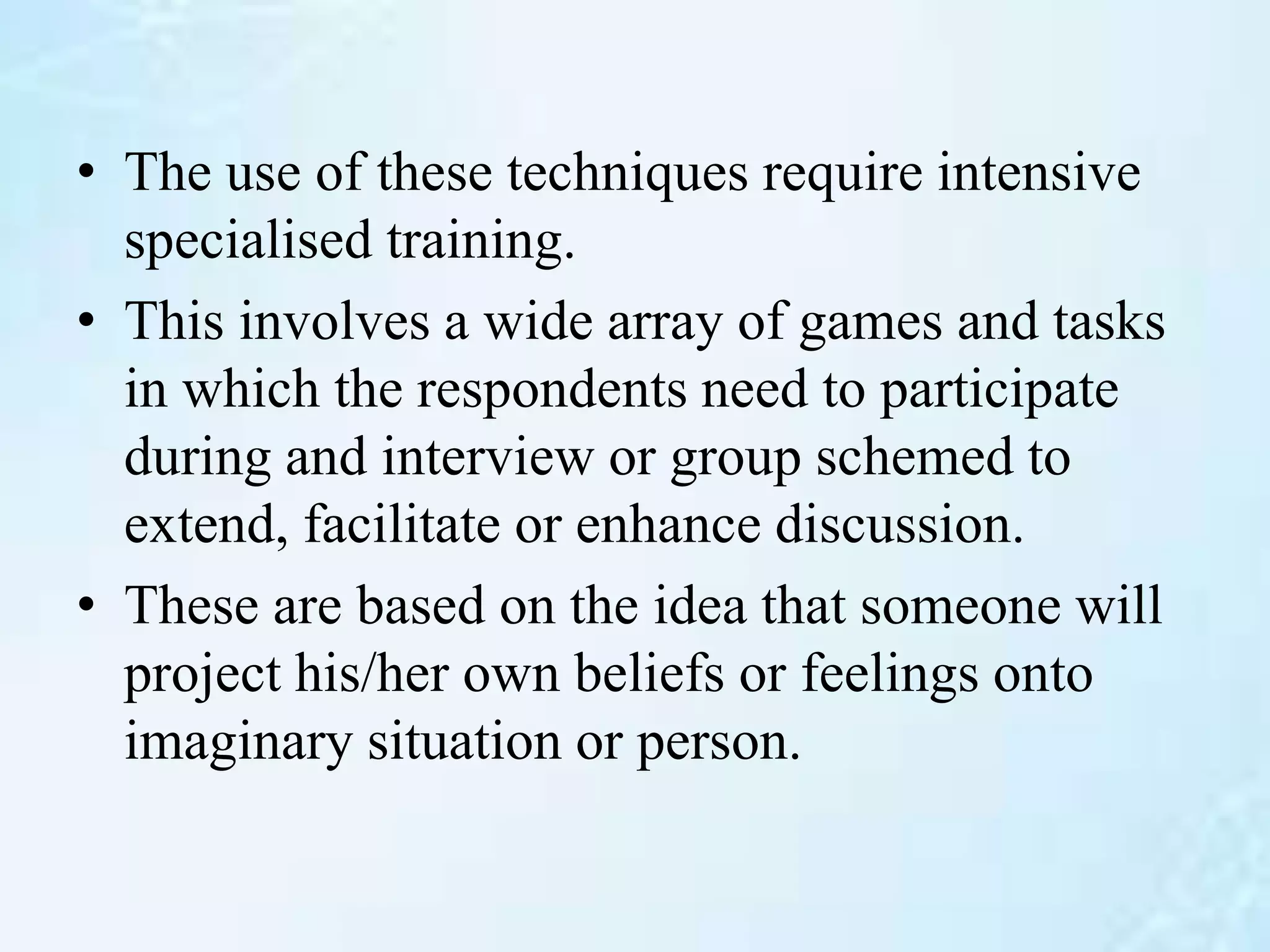 • The use of these techniques require intensive
specialised training.
• This involves a wide array of games and tasks
in which the respondents need to participate
during and interview or group schemed to
extend, facilitate or enhance discussion.
• These are based on the idea that someone will
project his/her own beliefs or feelings onto
imaginary situation or person.
 