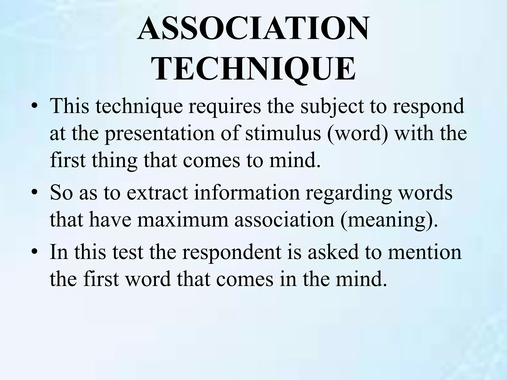 ASSOCIATION
TECHNIQUE
• This technique requires the subject to respond
at the presentation of stimulus (word) with the
first thing that comes to mind.
• So as to extract information regarding words
that have maximum association (meaning).
• In this test the respondent is asked to mention
the first word that comes in the mind.
 