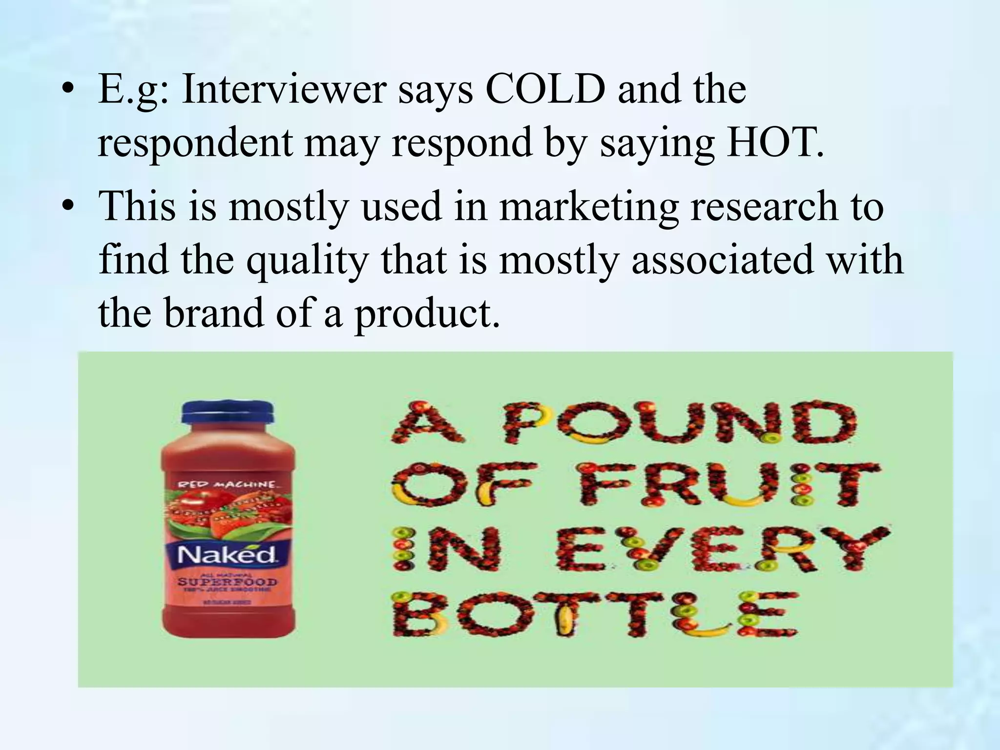 • E.g: Interviewer says COLD and the
respondent may respond by saying HOT.
• This is mostly used in marketing research to
find the quality that is mostly associated with
the brand of a product.
 