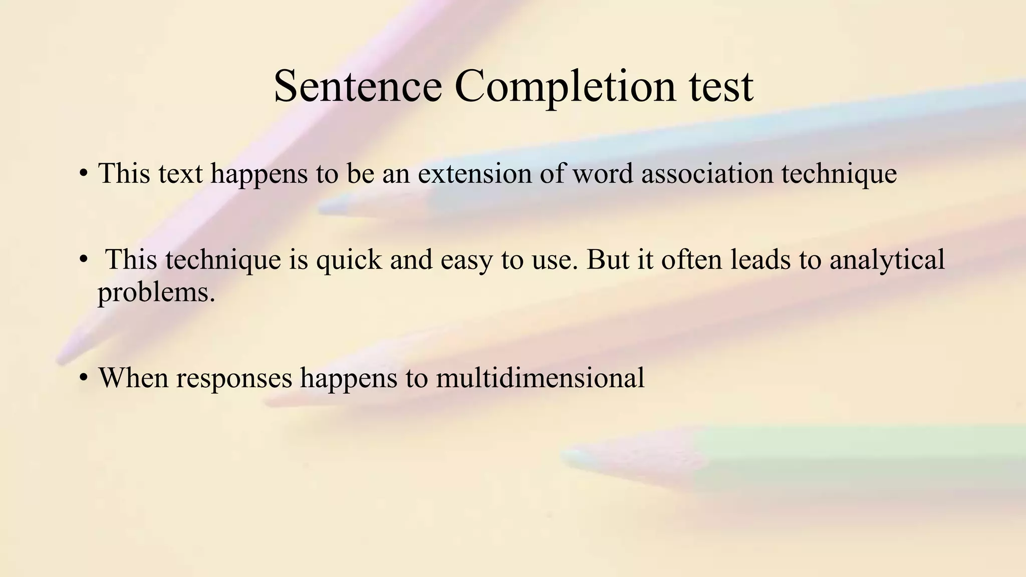 Sentence Completion test
• This text happens to be an extension of word association technique
• This technique is quick and easy to use. But it often leads to analytical
problems.
• When responses happens to multidimensional
 