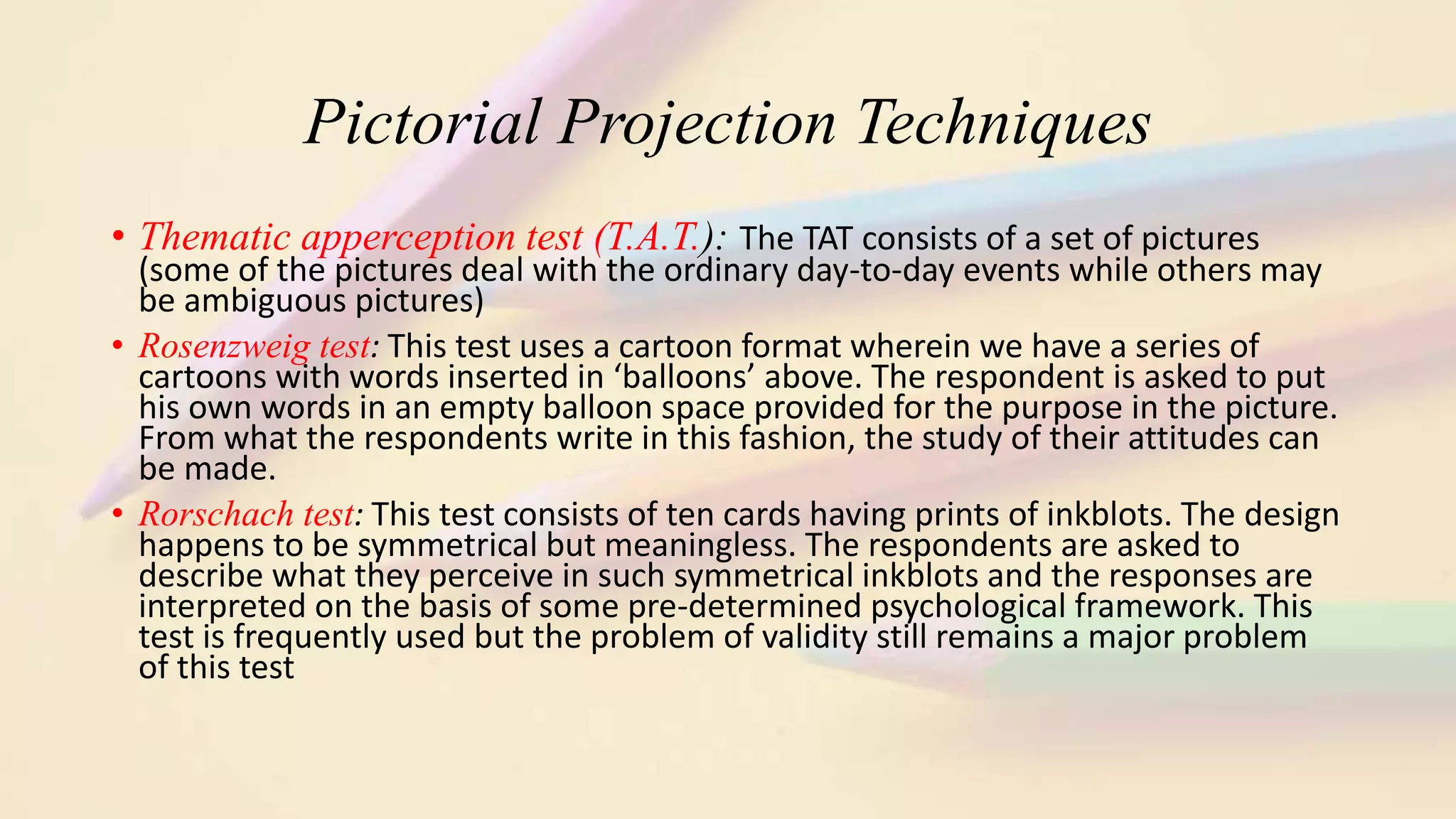 Pictorial Projection Techniques
• Thematic apperception test (T.A.T.): The TAT consists of a set of pictures
(some of the pictures deal with the ordinary day-to-day events while others may
be ambiguous pictures)
• Rosenzweig test: This test uses a cartoon format wherein we have a series of
cartoons with words inserted in ‘balloons’ above. The respondent is asked to put
his own words in an empty balloon space provided for the purpose in the picture.
From what the respondents write in this fashion, the study of their attitudes can
be made.
• Rorschach test: This test consists of ten cards having prints of inkblots. The design
happens to be symmetrical but meaningless. The respondents are asked to
describe what they perceive in such symmetrical inkblots and the responses are
interpreted on the basis of some pre-determined psychological framework. This
test is frequently used but the problem of validity still remains a major problem
of this test
 