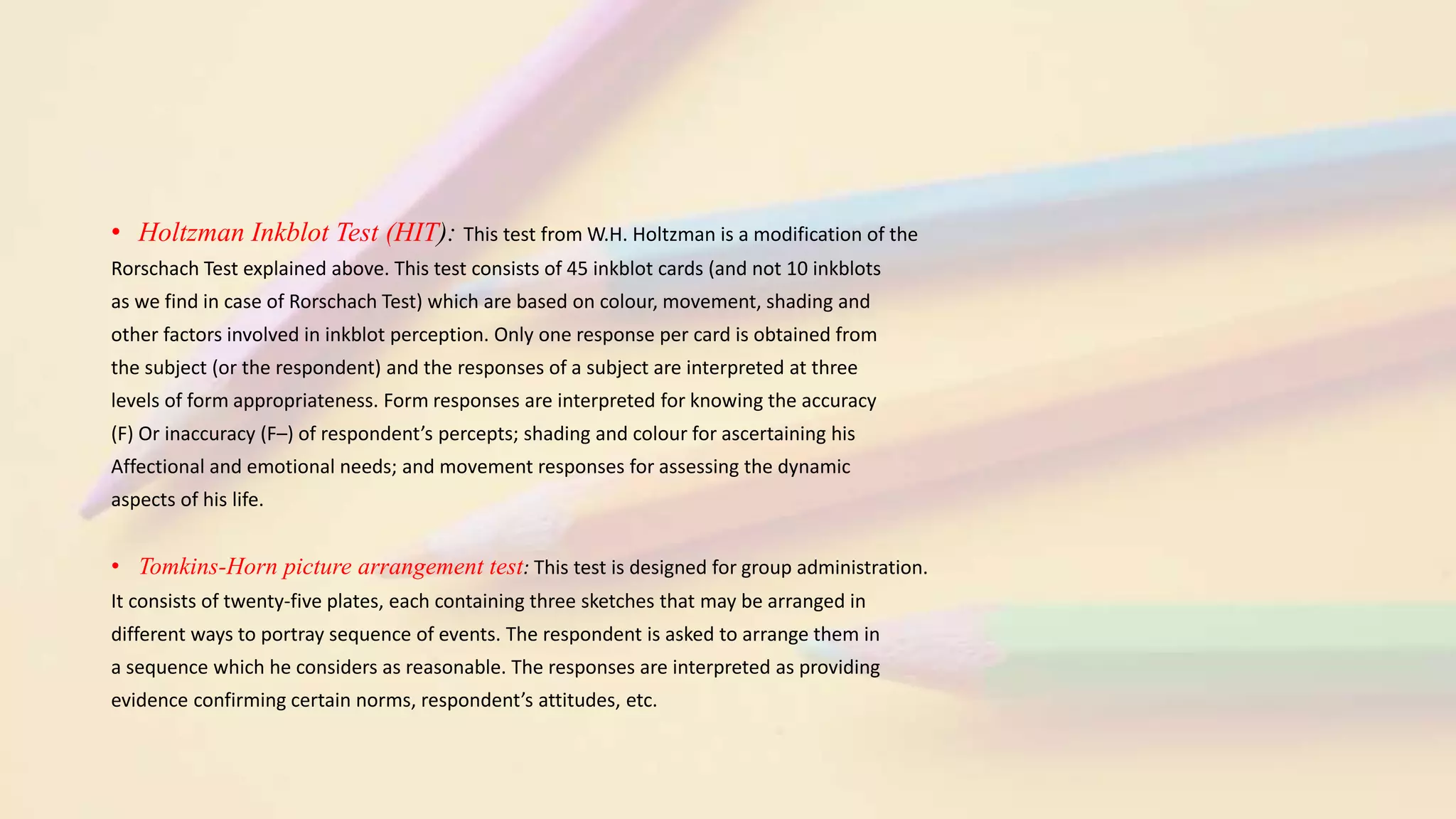 • Holtzman Inkblot Test (HIT): This test from W.H. Holtzman is a modification of the
Rorschach Test explained above. This test consists of 45 inkblot cards (and not 10 inkblots
as we find in case of Rorschach Test) which are based on colour, movement, shading and
other factors involved in inkblot perception. Only one response per card is obtained from
the subject (or the respondent) and the responses of a subject are interpreted at three
levels of form appropriateness. Form responses are interpreted for knowing the accuracy
(F) Or inaccuracy (F–) of respondent’s percepts; shading and colour for ascertaining his
Affectional and emotional needs; and movement responses for assessing the dynamic
aspects of his life.
• Tomkins-Horn picture arrangement test: This test is designed for group administration.
It consists of twenty-five plates, each containing three sketches that may be arranged in
different ways to portray sequence of events. The respondent is asked to arrange them in
a sequence which he considers as reasonable. The responses are interpreted as providing
evidence confirming certain norms, respondent’s attitudes, etc.
 