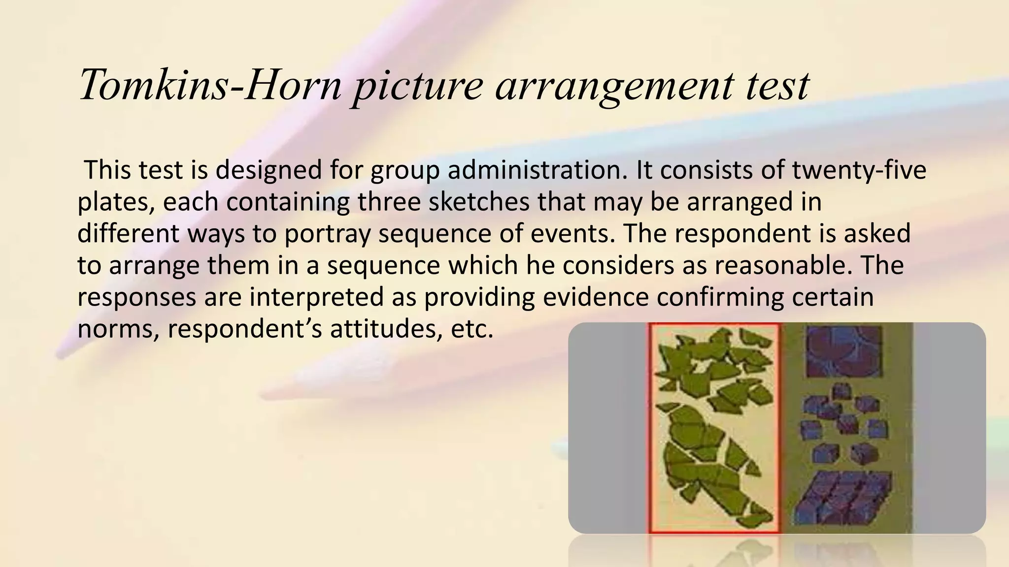 Tomkins-Horn picture arrangement test
This test is designed for group administration. It consists of twenty-five
plates, each containing three sketches that may be arranged in
different ways to portray sequence of events. The respondent is asked
to arrange them in a sequence which he considers as reasonable. The
responses are interpreted as providing evidence confirming certain
norms, respondent’s attitudes, etc.
 