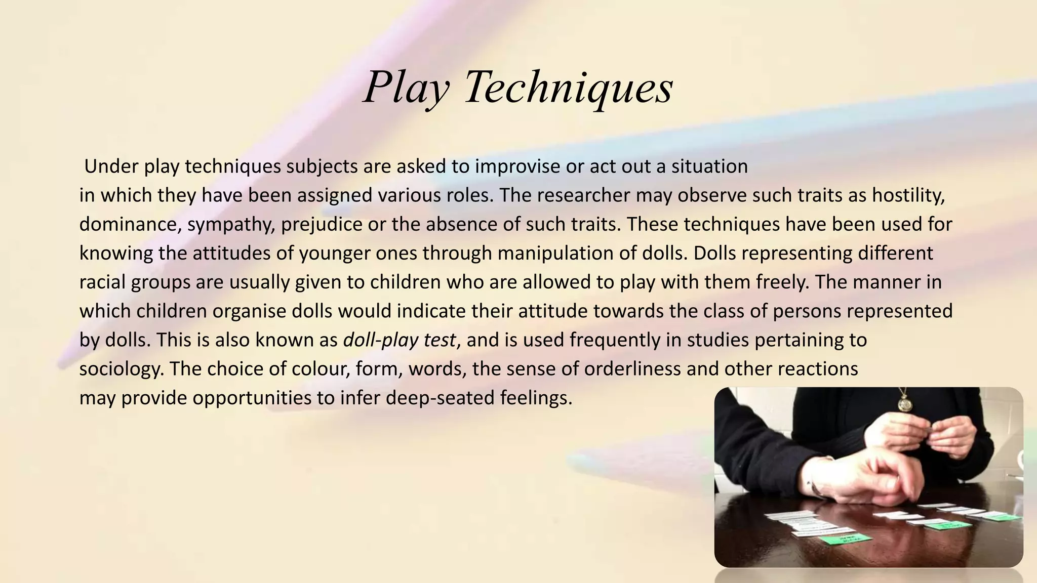 Play Techniques
Under play techniques subjects are asked to improvise or act out a situation
in which they have been assigned various roles. The researcher may observe such traits as hostility,
dominance, sympathy, prejudice or the absence of such traits. These techniques have been used for
knowing the attitudes of younger ones through manipulation of dolls. Dolls representing different
racial groups are usually given to children who are allowed to play with them freely. The manner in
which children organise dolls would indicate their attitude towards the class of persons represented
by dolls. This is also known as doll-play test, and is used frequently in studies pertaining to
sociology. The choice of colour, form, words, the sense of orderliness and other reactions
may provide opportunities to infer deep-seated feelings.
 