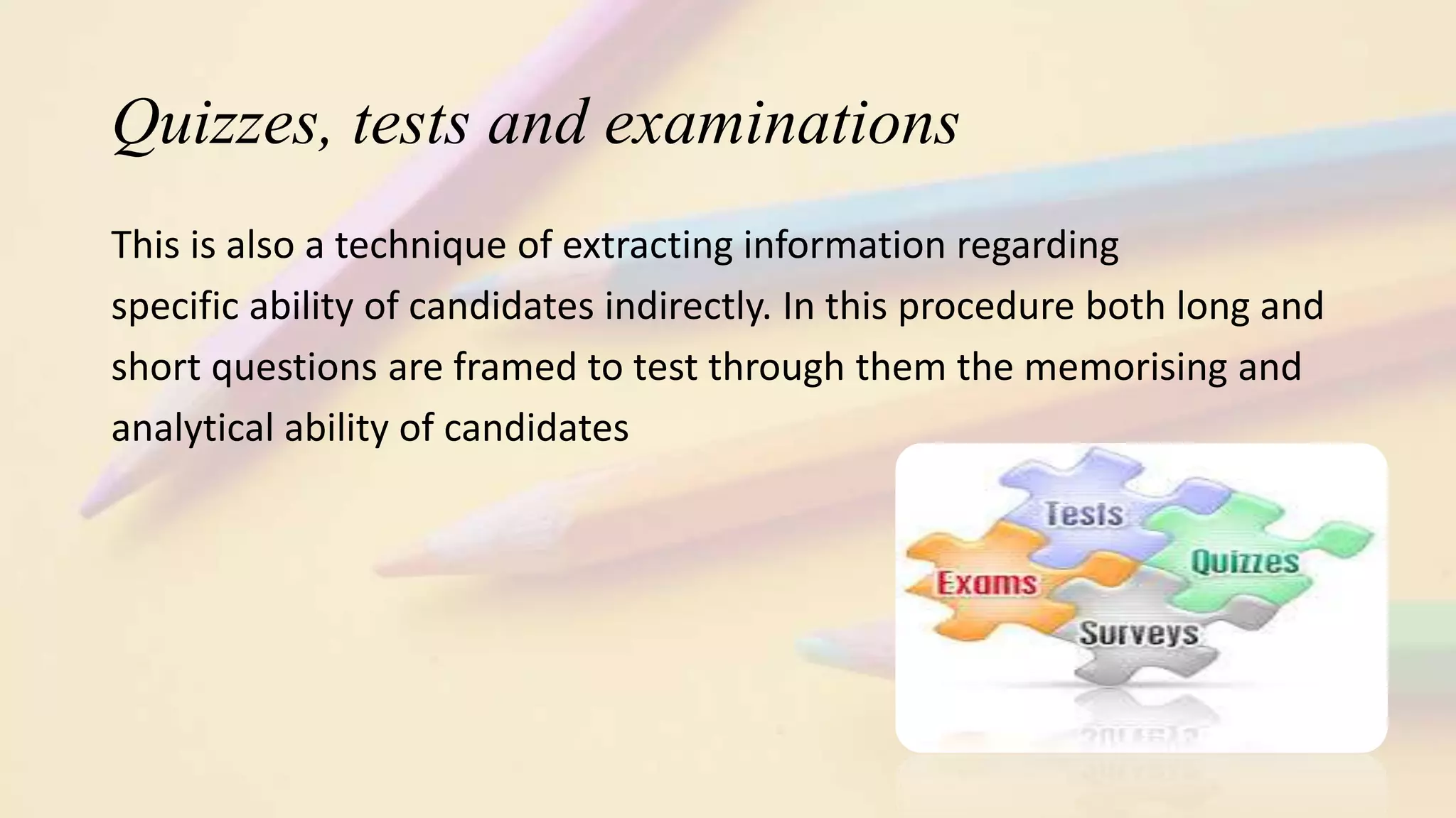 Quizzes, tests and examinations
This is also a technique of extracting information regarding
specific ability of candidates indirectly. In this procedure both long and
short questions are framed to test through them the memorising and
analytical ability of candidates
 
