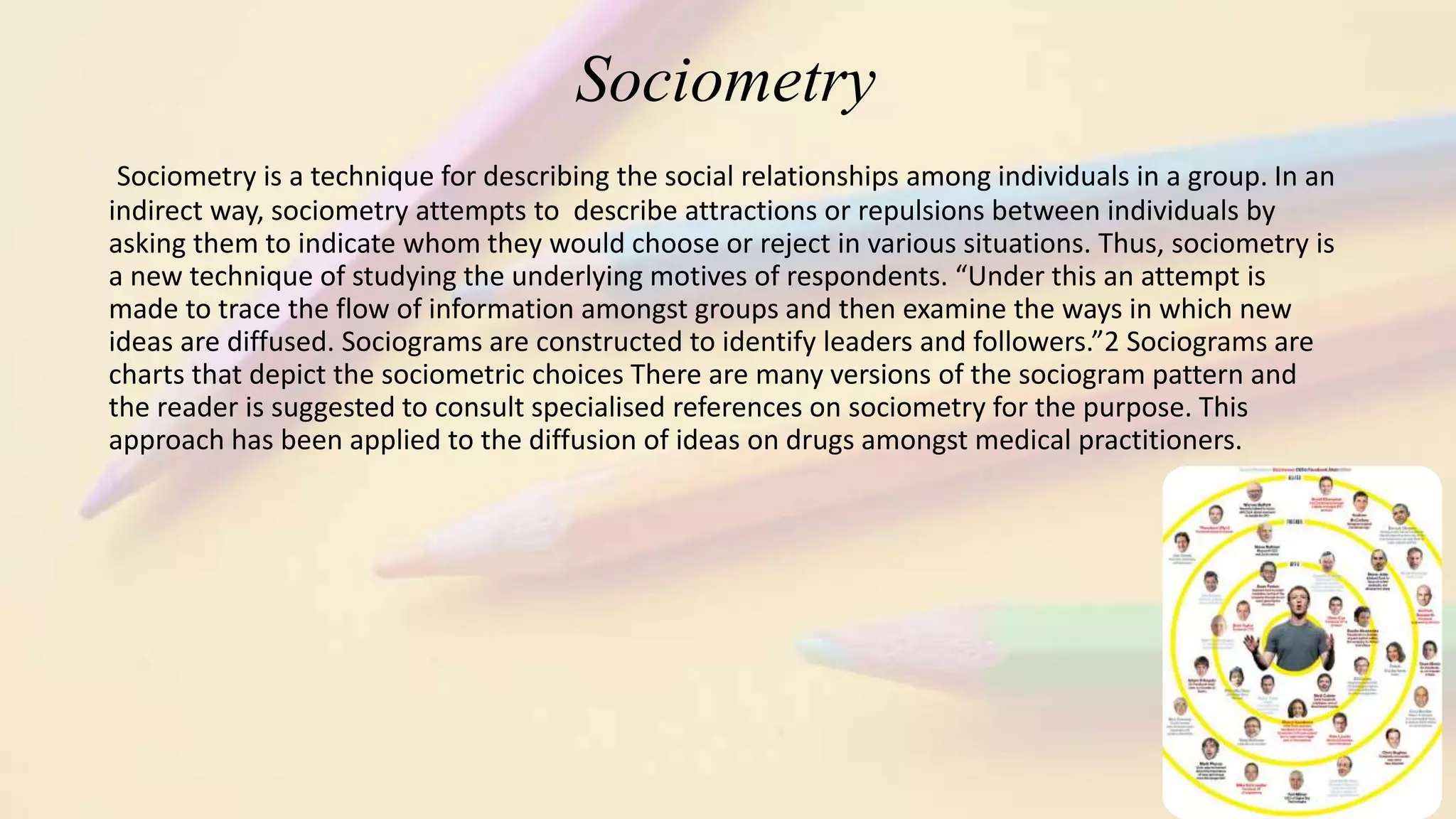 Sociometry
Sociometry is a technique for describing the social relationships among individuals in a group. In an
indirect way, sociometry attempts to describe attractions or repulsions between individuals by
asking them to indicate whom they would choose or reject in various situations. Thus, sociometry is
a new technique of studying the underlying motives of respondents. “Under this an attempt is
made to trace the flow of information amongst groups and then examine the ways in which new
ideas are diffused. Sociograms are constructed to identify leaders and followers.”2 Sociograms are
charts that depict the sociometric choices There are many versions of the sociogram pattern and
the reader is suggested to consult specialised references on sociometry for the purpose. This
approach has been applied to the diffusion of ideas on drugs amongst medical practitioners.
 