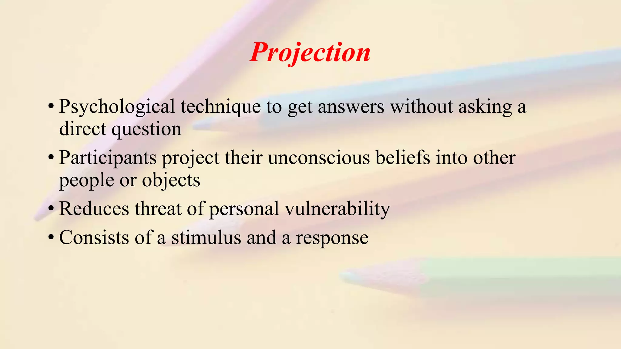 Projection
• Psychological technique to get answers without asking a
direct question
• Participants project their unconscious beliefs into other
people or objects
• Reduces threat of personal vulnerability
• Consists of a stimulus and a response
 