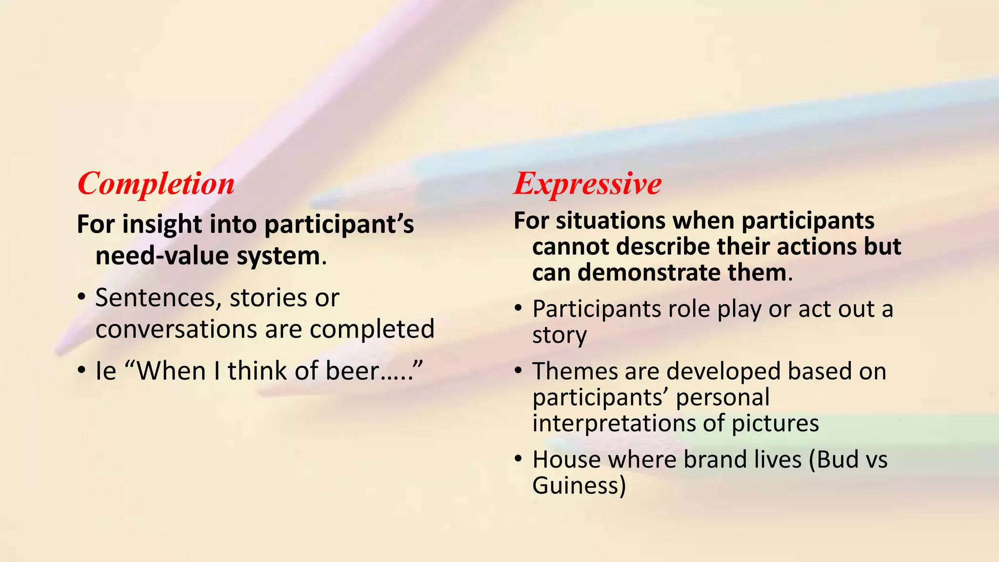 Completion
For insight into participant’s
need-value system.
• Sentences, stories or
conversations are completed
• Ie “When I think of beer…..”
Expressive
For situations when participants
cannot describe their actions but
can demonstrate them.
• Participants role play or act out a
story
• Themes are developed based on
participants’ personal
interpretations of pictures
• House where brand lives (Bud vs
Guiness)
 