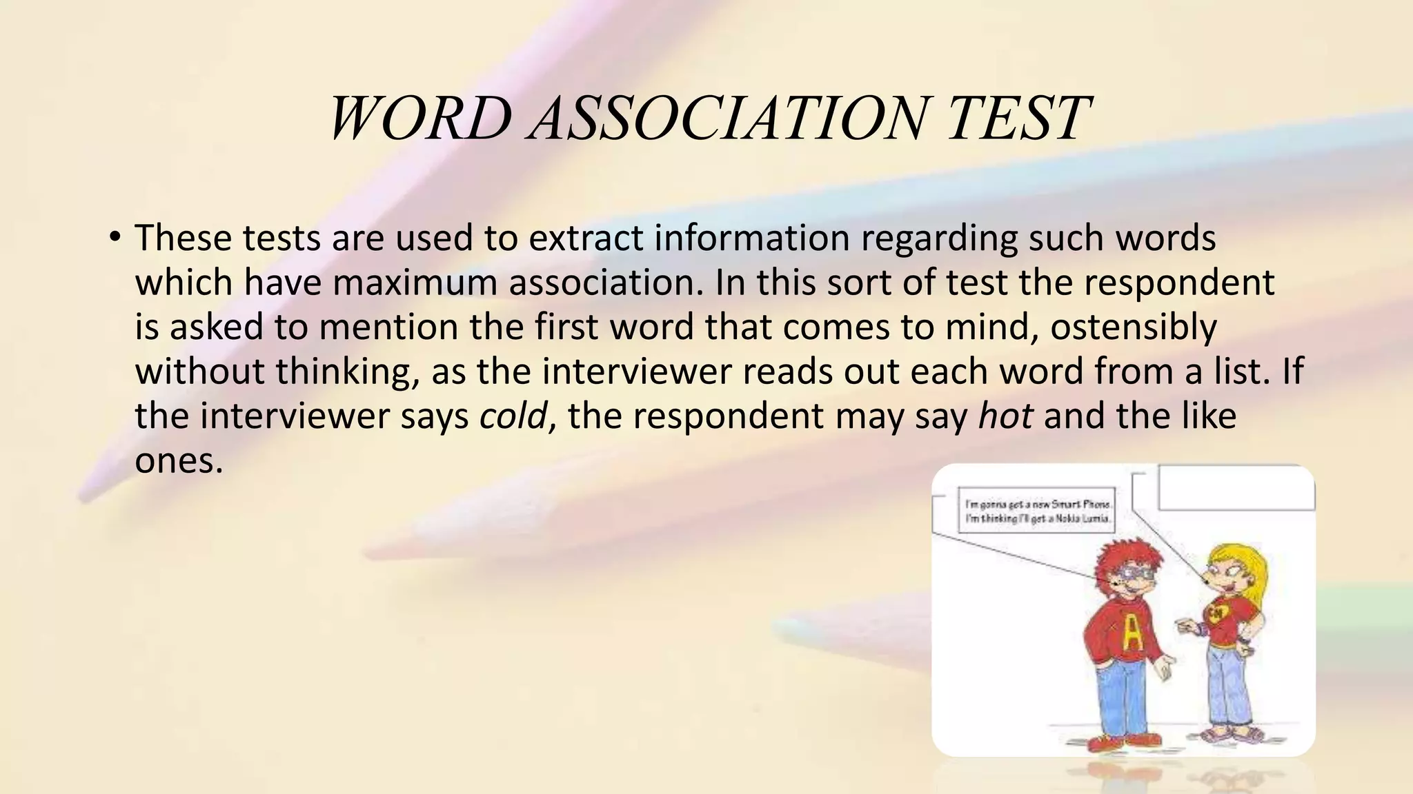 WORD ASSOCIATION TEST
• These tests are used to extract information regarding such words
which have maximum association. In this sort of test the respondent
is asked to mention the first word that comes to mind, ostensibly
without thinking, as the interviewer reads out each word from a list. If
the interviewer says cold, the respondent may say hot and the like
ones.
 