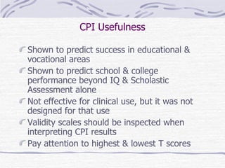 CPI Usefulness Shown to predict success in educational & vocational areas Shown to predict school & college performance beyond IQ & Scholastic Assessment alone Not effective for clinical use, but it was not designed for that use Validity scales should be inspected when interpreting CPI results Pay attention to highest & lowest T scores 