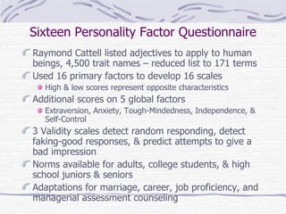 Sixteen Personality Factor Questionnaire Raymond Cattell listed adjectives to apply to human beings, 4,500 trait names – reduced list to 171 terms Used 16 primary factors to develop 16 scales High & low scores represent opposite characteristics Additional scores on 5 global factors Extraversion, Anxiety, Tough-Mindedness, Independence, & Self-Control 3 Validity scales detect random responding, detect faking-good responses, & predict attempts to give a bad impression Norms available for adults, college students, & high school juniors & seniors Adaptations for marriage, career, job proficiency, and managerial assessment counseling 