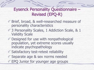 Eysenck Personality Questionnaire – Revised (EPQ-R) Brief, broad, & well-researched measure of personality characteristics 3 Personality Scales, 1 Addiction Scale, & 1 Validity Scale Designed for use with nonpathological population, yet extreme scores usually indicate psychopathology Satisfactory test-retest reliability Separate age & sex norms needed EPQ Junior for younger age groups 
