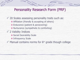 Personality Research Form (PRF) 20 Scales assessing personality traits such as: Affiliation (friendly & accepting of others) Endurance (patient & persevering) Nurturance (sympathetic & comforting) 2 Validity Indices Social Desirability Scale Infrequency Scale Manual contains norms for 6 th  grade though college 