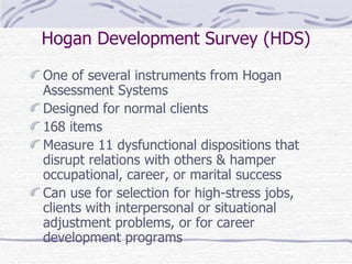 Hogan Development Survey (HDS) One of several instruments from Hogan Assessment Systems Designed for normal clients 168 items Measure 11 dysfunctional dispositions that disrupt relations with others & hamper occupational, career, or marital success Can use for selection for high-stress jobs, clients with interpersonal or situational adjustment problems, or for career development programs 