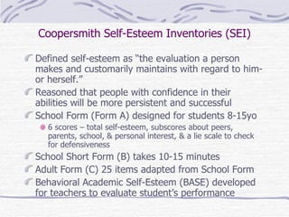 Coopersmith Self-Esteem Inventories (SEI) Defined self-esteem as “the evaluation a person makes and customarily maintains with regard to him- or herself.” Reasoned that people with confidence in their abilities will be more persistent and successful School Form (Form A) designed for students 8-15yo 6 scores – total self-esteem, subscores about peers, parents, school, & personal interest, & a lie scale to check for defensiveness School Short Form (B) takes 10-15 minutes Adult Form (C) 25 items adapted from School Form Behavioral Academic Self-Esteem (BASE) developed for teachers to evaluate student’s performance 
