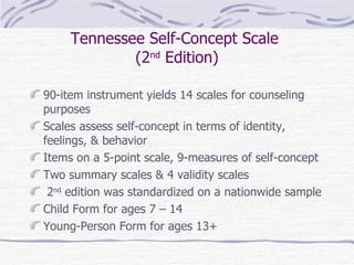 Tennessee Self-Concept Scale  (2 nd  Edition) 90-item instrument yields 14 scales for counseling purposes Scales assess self-concept in terms of identity, feelings, & behavior Items on a 5-point scale, 9-measures of self-concept Two summary scales & 4 validity scales 2 nd  edition was standardized on a nationwide sample Child Form for ages 7 – 14  Young-Person Form for ages 13+ 