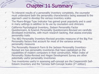 Chapter 11 Summary To interpret results of a personality inventory completely, the counselor must understand both the personality characteristics being assessed & the approach used to develop the various inventory scales The Myers-Briggs Type Indicator has gained great popularity and is used in many settings in addition to its use by counselors and clinicians California Psychological Inventory, Sixteen Personality Factor Questionnaire, & Eysenck Personality Questionnaire-Revised are carefully developed inventories, with much research backing, that assess everyday personality traits The NEO Personality Inventory-Revised provides measures of the Big Five Personality factors that account for most of the variance among personality measures The Personality Research Form & the Jackson Personality Inventory-Revised are two personality inventories that have capitalized on the capabilities of modern computers in their construction. Millon Index of Personality Styles-Revised and Hogan Development Survey are other potentially useful personality inventories  Two inventories useful in assessing self-concept are the Coopersmith Self-Esteem Inventory and the Tenness Self-Concept Scales (2 nd  edition) 