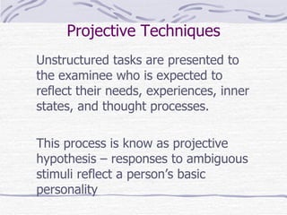 Projective Techniques Unstructured tasks are presented to the examinee who is expected to reflect their needs, experiences, inner states, and thought processes.  This process is know as projective hypothesis – responses to ambiguous stimuli reflect a person’s basic personality 