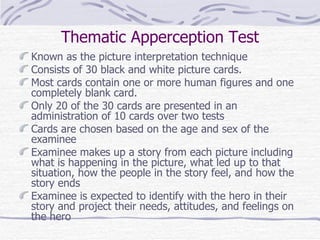 Thematic Apperception Test Known as the picture interpretation technique Consists of 30 black and white picture cards.  Most cards contain one or more human figures and one completely blank card.  Only 20 of the 30 cards are presented in an administration of 10 cards over two tests  Cards are chosen based on the age and sex of the examinee Examinee makes up a story from each picture including what is happening in the picture, what led up to that situation, how the people in the story feel, and how the story ends Examinee is expected to identify with the hero in their story and project their needs, attitudes, and feelings on the hero 