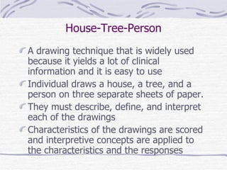 House-Tree-Person A drawing technique that is widely used because it yields a lot of clinical information and it is easy to use Individual draws a house, a tree, and a person on three separate sheets of paper. They must describe, define, and interpret each of the drawings Characteristics of the drawings are scored and interpretive concepts are applied to the characteristics and the responses 